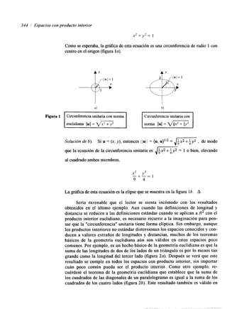 344 i Espacios con producto interior 
Como se esperaba, la gráfka de esta ecuación es una circunferencia de radio 1 con 
centro en el origen (figura la). 
t" 
4 
Figura 1 Circunferencia unitaria con norma Circunferencia unitaria con 
norma 11u11= d m 
Solución de 6). Si u = (x, y), entonces 1 /uj /= (u, u)li2 = ,/+x2 +$y2 , de modo 
que la ecuación de la circunferencia unitaria es 6-Lx2 +ly2 7 
= 1 o bien, elevando 
al cuadrado ambos miembros, 
x- 2+ " =y21 
9 4 
La gráfica de esta ecuación es la elipse que se muestra en la figura 16. A 
Sería razonable que el lector se sienta incómodo con los resultados 
obtenidos en el último ejemplo. Aun cuando las definiciones de longitud y 
distancia se reducen a las definiciones estándar cuando se aplican a R2 con el 
producto interior euclidiano, es necesario recurrir a la imaginación para pen-sar 
que la "circunferencia" unitaria tiene forma elíptica. Sin embargo, aunque 
los productos interiores no estándar distorsionan los espacios conocidoys con-ducen 
a valores extraños de longitudes y distancias, muchos de los teoremas 
básicos de la geometría euclidiana aún son válidos en estos espacios poco 
comunes. Por ejemplo, es un hecho básico de la geometría euclidiana es que la 
suma de las longitudes de dos de los lados de un triángulo es por lo menos tan 
grande como la longitud del tercer lado (figura 2a). Después se verá que este 
resultado se cumple en todos los espacios con producto interior, sin importar 
cuán poco común pueda ser el producto interior. Como otro ejemplo, re-cuérdese 
el teorema de la geometría euclidiana que establece que la suma de 
los cuadrados de las diagonales de un paralelogramo es igual a la suma de los 
cuadrados de los cuatro lados (figura 26). Este resultado también es válido en 
 