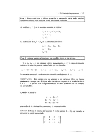 1.2 Eliminación gaussiana / 37 
Paso 2. Empezando con la última ecuación y trabajando hacia atrás, sustituir 
consecutivamente cada ecuación elna s ecuaciones anteriores. 
Al sustituir x6 = 3 en la segunda ecuación se obtiene 
x, = -3x, + 2x, - 2x, 
xj = - 2x, 
.X6 = $ 
La sustitución de x3 = -2x, en la primera ecuación da 
x, = - 3x, - 4x, - 2x5 
x, = -2x, 
x6 = $ 
Paso 3. Asignar valores arbitrarios a las variables libres, si hay alguna. 
Si a xz. x4 y x5 se asignan valores cualesquiera r, S y t, respectivamente, 
entonces la solución general está definida por las fórmulas 
Lo anterior concuerda con la solución obtenida en el ejemplo 3. A 
OBSERVACI~N. Los valores que se asignan a las variables libres se llaman 
parámetros. Aunque para designar a los parámetros en general se usarán las letras 
r, s. t, . . , , es posible usar cualquier letra que no cause problema con los nombres 
de las variables. 
Ejemplo 5 Resolver 
x + y + 2 2 = 9 
2x + 4y - 32 = 1 
3x + 6 , ~- 5~ = O 
por medio de la eliminación gaussianay la retrosustitución. 
Solución. Este es el sistema del ejemplo 3 en la sección 1.1. En ese ejemplo se 
convirtió la matriz aumentada 
 
