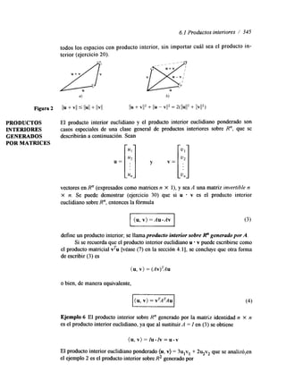 6.1 Productos interiores / 345 
todos los espacios con producto interior, sin importar cuál sea el producto in-terior 
(ejercicio 20). 
a) b) 
Figura 2 11" + V/I /1u/1 + b'l/ Ilu + V/12 + l/u - V/l2 = 2(/lu1I2 + /lV1l2) 
PRODUCTOS El producto interior euclidiano y el producto interior euclidiano ponderado son 
INTERIORES Casos especiales de una clase general de productos interiores sobre R", que se 
GENERADOS describirán a continuación. Sean 
POR MATRICES 
U= [q y v = [ q 
Un un 
vectores en R" (expresados como matrices n X l), y sea A una matriz invertible n 
x n. Se puede demostrar (ejercicio 30) que si u v es el producto interior 
euclidiano sobre R", entonces la fórmula uu, v) = Au .Av 
define un producto interior; se llama producto interior sobre R" generado por A. 
Si se recuerda que el producto interior euclidiano u - v puede escribirse como 
el producto matricial v'u [véase (7) en la sección 4.11, se concluye que otra forma 
de escribir (3) es 
(u, v) = (AV)T'4U 
o bien, de manera equivalente, 
Ejemplo 6 El producto interior sobre R" generado por la matriz identidad n X n 
es el producto interior euclidiano, ya que al sustituir A = I en (3) se obtiene 
(u, v) = Iu.Iv = u.v 
El producto interior euclidiano ponderado (u, v) = 3ulvl + 23v2 que se analiz6,en 
el ejemplo 2 es el producto interior sobre R2 generado por 
 