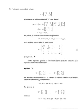 346 Espacios con producto interior 
debido a que al sustituir esta matriz en (4) se obtiene 
= 3u,u, + 2u2u2 
En general, el producto interior euclidiano ponderado 
{u, v) = "IU1L'! + W7U2U2 f ' ' + W,U,U, 
es el producto interior sobre R" generado por 
1 0  $ O 
0 1 
A - . (comprobar). A 
En los siguientes ejemplos se describirán algunos productos interiores sobre 
espacios vectoriales Qferentes a R". 
Ejemplo 7 Si 
son dos matrices cualesquiera 2 X 2, entonces la siguiente fórmula define un pro-ducto 
interior sobre M22 (comprobarlo): 
Por ejemplo, si 
entonces 
(U, V ) = 1( - I) + 2(0) + 3(3) + 4(2) = 16 
 