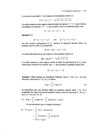 6. I Productos interiores / 347 
Ejemplo 8 Si 
p = a. + a,x -1 u2x2 and q = bo + b,x + b2x2 
son dos vectores cualesquiera en P,, entonces la siguiente fórmula define un 
producto interior sobre P, (comprobar): 
(P> S> = aobo + a,b, + 4 9 
La norma del polinomio p con respecto a este producto interior es 
llPll = (P, P Y = VGF2-G 
y la esfera unitaria en este espacio consta de todos los polinomios p en P, cuyos 
coeficientes satisfacen la ecuación I I pI I = 1, que elevada al cuadrado queda como 
Ejemplo 9 (Para quienes ya estudiaron Cúlculo). Sean f =Ax) y g = g(x) dos 
funciones continuas en C [a, b], y se define 
Se demostrará que esta fórmula define un producto interior sobre C [a, 61 al 
comprobar los cuatro axiomas de producto interior para las funciones f =Ax), g = 
g(x) y S = s(x) en C [a, b]: 
b 
[ (1) i, ( f 9 g) = f ( x M 4 dx = g(x)f@) dx = (g, f ) 
lo cual demuestra que se cumple el axioma l. 
b 
(2) ( f + I, g, S) = cf(x> + g(x))s(x) dx 
b I, b 
= f ( x > W dx + g(x)s(xl dx 
= (f, S> + (g, S> 
 