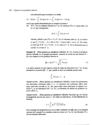 348 / Espacios con producto interior 
esto demuestra que el axioma 2 es válido. 
(3) ( k t g>= j6 m ) g ( X ) dx = k Jab f(n)g(x)d x = k(f, g) 
con lo que queda demostrado que se cumple el axioma 3. 
(4) Si f =Ax) es cualquier función en C [a, b], entoncesf(x) 2 O para todo x en 
[a, b]; por consiguiente, 
Además, debido a que$(x) 2 O y f =Ax> es continua sobre la, 61, se conclu-ye 
que 1,” fZ(x)dx = si y sólo si Ax) = O para todo x en [a, 61. Por tanto, 
se tiene que (f, f ) = 1,” fZ(x>dx = O si y sólo si f = O. Así se demuestra que se 
cumple el axioma 4. A 
Ejemplo 10 (Para quienesya esfudiaron Cálculo). Si C [a, b] tiene el producto 
interior definido en el ejemplo precedente, entonces la norma de una función f = 
Ax) con respecto a este producto interior es 
y la esfera unitaria en este espacio consta de todas las funciones f en C [a, b] que 
satisfacen la ecuación llfll= 1, que cuando se eleva al cuadrado queda como 
lUbf2(x)d x = 1 A 
OBSERVACI~N. (Para quienes ya estudiaron Cálculo). Como los polinomios 
son funciones continuas sobre (-m, m) entonces son continuas sobre cual-quier 
intervalo cerrado [a, 61. Así, para todos estos intervalos el espacio vec-torial 
P, es un subespacio de C [a, bj, y la fórmula (6) define un producto in-terior 
sobre P,. 
OBSERVACI~N. (Para quienes ya estudiaron Cálculo). Recordar que en Cálculo 
la longitud de ara de una curva y =Ax) sobre un intervalo [a, b] está definida por la 
fórmula 
L = 
Este concepto de longtud de arco no se debe confundir con Ilfll, que es la longitud 
(norma) de f cuando f se considera como un vector en C [a, b]. Las fórmulas (7) y 
(8) son bastante diferentes. 
 