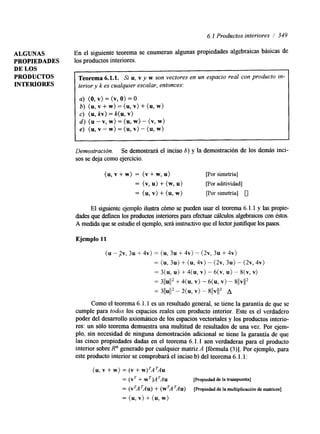6.1 Productos interiores / 349 
ALGUNAS En el siguiente teorema se enumeran algunas propiedades algebraicas básicas de 
PROPIEDADES los productos interiores. 
DE LOS 
PRODUCTOS 
Teorema 6.1.1. Si u, v y w son vectores en un espacio real con producto in-terior 
INTERIORES 
y k es cualquier escalar, entonces: 
a) (O, v) = (v, O) = O 
b) (u, v + w) = (u, v) + (u, w) 
c) (u, kv) = k( u, v) 
d ) (u - v, w) = (u, w) - (v, w) 
e) (u, v - w) = (u, v) - (u, w) 
I 
Demostración. Se demostrará el inciso 6) y la demostración de los demás inci-sos 
se deja como ejercicio. 
(u, v + w) = (v + w, u) [por simetría] 
= (v, u) + (w, u) [por aditividad] 
= (u, v) + (u, w) por simetría] 0 
El siguiente ejemplo ilustra dmo se pueden usar el teorema 6.1.1 y las propie-dades 
que definen los productos interioresp ara efectuar cálculos algebraicos con éstos. 
A medida ques e estudie el ejemplos,e rá instructivo que el lector justifiquep laosso s. 
Ejemplo 11 
(u - ?v, 3u + 4v) = (u, 3u + 4v) - (2v, 3u + 4v) 
= (u, 3u) + (u, 4v) - (2v, 3u) - (2v, 4v) 
= 3(u, U) + 4( U, V ) - 6 ( ~ , -U 8) ( ~V,) 
= 311~11+~ 4(u, V)- 6 ( ~V,) - 8 ( ( ~ / ( ~ 
3(lu112 - 2(u, V) - 811vI12 A 
Como el teorema 6. l. 1 es un resultado general, se tiene la garantía de que se 
cumple para fodos los espacios reales con producto interior. Este es el verdadero 
poder del desarrollo axiomático de los espacios vectoriales y los productos interio-res: 
un sólo teorema demuestra una multitud de resultados de una vez. Por ejem-plo, 
sin necesidad de ninguna demostración adicional se tiene la garantía de que 
las cinco propiedades dadas en el teorema 6.1.1 son verdaderas para el producto 
interior sobre R" generado por cualquier matriz A [fórmula (3)]. Por ejemplo, para 
este producto interior se comprobará el inciso b) del teorema 6. l. 1 : 
(u, v + w) = (v + w)TATAu 
= (VT + wT)ATAu [Propiedad de la transpuesta] 
= (V'A~AU+) (w'A 9 ~ )[Prop iedad de la multiplicación de matrices] 
= (u, v) + (u, w) 
 