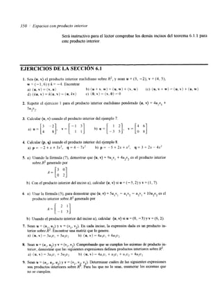 350 Espacios con producto interior 
Será instructivo para el lector comprobar los demás incisos del teorema 6.1.1 para 
este producto interior. 
EJERCICIOS DE LA SECCIóN 6.1 
1. Sea (u, v) el producto interior euclidiano sobre R2, y sean u = (3, -2), v = (4, 5), 
w=(-1,6)yk=-4,Encontrar 
a) (u, v) = (v, U) b ) ( u + v . w ) = ( u , w ) + ( v , w j (c) ( I I , V + W ) = ( U , V ) + ( U , W ) 
d ) ( k u , v ) = k ( u , v ) = ( u , k v ) e) (O.v}=(v,O)=O 
2. Repetir el ejercicio 1 para el producto interior euclidiano ponderado (u, v) = 4u,v, + 
5U2V2. 
3. Calcular (u, v) usando el producto interior del ejemplo 7 
4. Calcular (p, q) usando el producto interior del ejemplo 8. 
a) p = - 2 + x + 3 x 2 , q=4-7x2 b) p = - 5 + 2 x + x 2 , q = 3 + 2 x - 4 x 2 
5. a) Usando la fórmula (7), demostrar que (u, v) = 9u,vl + 4u2v2 es el producto interior 
sobre R2 generado por 
b) Con el producto interior del inciso a), calcular (u, v) si u = (-?,2) y v = ( I , 7). 
6 a) 7Jsar la fórmula (3), para demostrar que (u, v) = Su,vi - u,v2 - u2vl + 10u2v2 es el 
producto interior sobre R2 generado por 
b) Usando el producto interior del inciso a), calcular (U, v) si U = (o, -3) y v = (6,2). 
7. Sean u = ( u , , u2) y v = ( Y , , v2). En cada inciso, la expresión dada es un producto in-terior 
sobre R2. Encontrar una matriz que lo genere. 
a) (u, v) = 3u,u, + 5u2u2 b) ( u , v ) = 4u,u, + 6up2 
8. Sean u = (U,, U*) y v = (v,, v2). Comprobando que se cumplen los axiomas de producto in-terior, 
demostrar que las siguientes expresiones definen productos interiorcs sobrRe 2. 
a) (u. v) = 3u,u, + 5 1 y 2 b) (U, v ) = 4u,u, + u2ul + ulu2 + 4u:Uz 
9. Sean U = (u,, u2, u2) y v = (v,, v , vJ. Determinar cuáles de las siguientes expresiones 
son productos intenores sobre R S . Para las que no 10 sean, enumerar 10s aXiomas que 
no se cumplen. 
 