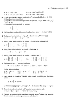 6.1 Productos interiores / 351 
a) ( u , v ) = ulul + u3u3 b) (u, v) = .:u: + + U$: 
C) (U,V ) = ~ u , u+, u2u2 + ~ u , u , d) (U,V ) = u I u I - u2u2 + ~ 3 ~ 3 
10. En cada inciso, usando el producto interior soRbr2e, encontrar llwll donde w = (- 1, 3 ) . 
a) El producto interior euclidiano. 
b) El producto interior euclidiano ponderado (u, v) = 3u,v, 4- 2u2v2, donde u = (u,, u2) 
Y v = (VI > v,). 
c) El producto mterior generado por la matriz 
A = [ - 1 '1 3 
11. Con los productosi nteriores del ejercicio 10, halldar( u, v) para u = (- 1,2) y v = (2,5). 
13. SeaMz2 con el producto interior del ejemplo 7. En cada inciso, encontrar lv11. 
14. Sea P, con el producto interior del ejemplo 8. Hallar d(p, 9). 
p = 3 - x + x * , q = 2 + 5 x * 
15. SeaMZ2 con el producto interior del ejemplo 7. Encontrar d(A, B). 
16. Supóngase que u, v y w son vectores tales que 
(u, v ) = 2, (v, w) = -3, (u, w) = 5, I I ~ I I= 1, IIVII = 2, llwll= 7 
Evaluar la expresión dada. 
a) ( u + v , v + w ) b ) ( 2 ~ - ~ , 3 ~ + 2 ~ ) C) ( u - v - ~ w , ~ u + v ) 
4 IIU + VI1 e) I12w - vll f) j l u - 2v + 4w/l 
17. (Para quienes ya estudiaron CcUCurO). Sea el espacio vectorial P, con el producto 
interior 
( P, 9 ) = J: p(x)q(x) dx 
a) Determinar llpll para p = 1, p =x y p = 2. b) Encontrar d(p, q) si p = 1 y q =x. 
18. Trazar la circunferencia unitaria en R2 usando el producto interior dado. 
a) ( u , v ) = $u,u, + &u2u2 b) ( u , v ) = 2u,u, + u2u2 
19. Encontrar un producto interior euclidiano ponderado sobre R2 para el cual la circun-ferencia 
unitaria sea la elipse que se muestra en la figura 3. 
 