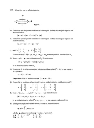 352 1' Espacios con producto interior "c">ii Figura 3 
20. 
21. 
22. 
23. 
24. 
25. 
26. 
27. 
Demostrar que la siguiente identidad se cumple para vectores en cualquier espacio con 
producto interior. 
//u + VI/* + //u - V/IZ = 2//U1l2 + 21jv112 
Demostrar que la siguiente identidad se cumple para vectores en cualquier espacio con 
producto interior. 
(u, v) = +l/u + vil2 - allu - vil2 
Demostrar que (U, = ulvl + u2v3 + u3v2 + u4v4 no es un producto interior sobre M2,. 
Sean p = p(x) y q = q(x) polinomios en P,. Demostrar que 
(P? 9) =p(O)q(O) + P ( M % ) +p(l)q(l) 
es un producto interior sobre P, 
Demostrar: Si (u, v) es un producto interior euclidiano sobre R" y si A es una matnz n 
X n, entonces 
(u, .4v) = (ATU,V) 
[Sugerencia Usar el hecho de que (u, v) = u . v = vTu.] 
Comprobar el resultado del ejercicio 24 para el producto interior euclidiano sobre R3 y 
Sean u = (u1, u,, . . . , un) y v = (y1, v2, . . . , v,). Demostrar que 
(u,v) = W I U I U , + W2U2U* + ' ' ' + w,u,u, 
es un producto interior sobre R" si wl, w2,. . . , w ns on números reales positivos. 
calcular (p, q) para los vectores p =p(x) y q = q(x) en P3. 
a) p = 1 -x+xxz+5x3 q=x-3x2 
b ) p = x - 5 x 3 q = 2 + 8x2 
 