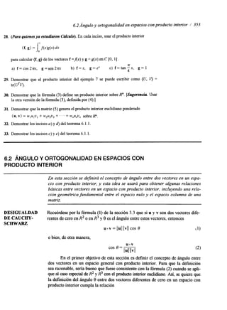 6.2 Ángulo y ortogonalidad en espacios con producto interior / 353 
28. (Para quienes ya estudiaron C6lculo). En cada inciso, usar el producto interior 
(f, g) = Io1 f(x)g(x) dx 
para calcular (f, g) de los vectores f =Ax) y g = g(x) en C [O, 11 . 
a) f = c o s 2 m , g = s e n 2 m b) f = x , g=e" C) f=tan-x, g= 1 
Tr 
4 
29. Demostrar que el producto interior del ejemplo 7 se puede escribir como (U, = 
tr( U%). 
30. Demostrar que la fórmula (3) define un producto interior sobre R". [Sugerencia Usar 
la otra versión de la fórmula (3), definida por (4).] 
31. Demostrar que la matriz (5) genera el producto interior euclidiano ponderado 
(u, v) = wlulul + w2u2u2 + ' ' + w,u,u, sobre R". 
32. Demostrar los incisos a) y d) del teorema 6. l. l. 
33. Demostrar los incisos c) y e) del teorema 6. l. l. 
6.2 ÁNGULO Y ORTOGONALIDAD EN ESPACIOS CON 
PRODUCTO INTERIOR 
En esta sección se definirá el concepto de ángulo entre dos vectores en un espa-cio 
con producto interior, y esta idea se usará para obtener algunas relaciones 
básicas entre vectores en un espacio con producto interior, incluyendo una rela-cibn 
geométrica fundamental entre el espacio nulo y el espacio columna de una 
matriz. 
DESIGUALDAD Recuérdese por la fórmula (1) de la sección 3.3 que si u y v son dos vectores dife- 
DE CAUCHY- rentes de cero en R2 o en R3 y 8 es el ángulo entre estos vectores, entonces 
SCHWARZ 
u v = llull llvll cos o (1) 
o bien, de otra manera, 
cos o = - u.v 
llull llvll 
En el primer objetivo de esta sección es definir el concepto de ángulo entre 
dos vectores en un espacio general con producto interior. Para que la definición 
sea razonable, sería bueno que fuese consistente con la fórmula (2) cuando se apli-que 
al caso especial de R2 y R3 con el producto interior euclidiano. Así, se quiere que 
la definición del ángulo 8 entre dos vectores diferentes de cero en un espacio con 
producto interior cumpla la relación 
 