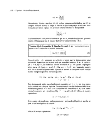354 1 Espacios con producto interror 
Sin embargo, debido a que /cos 8 1 5 1, no hay ninguna posibilidad de que ( 3 ) se 
cumpla, a menos de que se tenga la certeza de que toda pareja de vectores dife-rentes 
de cero en un espacio con producto interior satisface la desigualdad 
Afortunadamente será posible demostrar que así es, usando la siguente generali 
zación del la desigualdad de Cauchy-Schwarz (véase el teorema 4.1.3). 
Teorema 6.2.1, Desigualdad de Cauchy-Schwarz). Si u y v son vectores en un 
espacio real con producto interior, entonces 
Demostración. De antemano se advierte a lector que la demostración aquí 
presentada depende de una argucia sutil que no es fácil motivar. Si u = O, entonces 
(u. v) = (u, u) = O, de modo que los dos miembros de (4) son iguales. Supóngase 
ahora que u f O. Sean a = (u, u), b = 2(u, v). c = (v, v) y sea t cualquier número 
real. Por el axioma de positividad, el producto interior de cualquier vector consigo 
mismo siempre es positivo. Por consiguiente, 
o 5 ((tu + v), (tu + v)) = (u, u)t2 + 2(u, v)t + (v, v) 
= at2 + bt + c 
Esta desigualdad indica que el polinomio cuadrático at2 + bt + c no tiene raíces 
reales o tiene una raíz real repetida. En consecuencia, su discriminante debe satis-facer 
la desigualdad b2 - 4ac 5 O. Expresando los coeficientes a, b y c en térmi-nos 
de los vectores u y v se obtiene 4(u, v)’ - 4 ,(.(u)U, v) 5 O o bien, de manera 
cquivalente, 
(u, 5 (u, u ) ( v , v ? 
Extrayendo raíz cuadrada a ambos miembros y aplicando el hecho de que (u, u) 
y (v. v) son no negativos se obtiene 
l(u, v)l 5: (u, u)”2(v, Y)”? 
I ( K v)l 5 llull llvll 
o bien, de manera equivalente, 
 