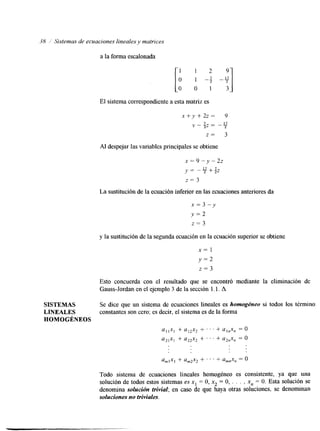 38 ,/ Sistemas de ecuaciones lineales y matrices 
a la forma escalonada 
[; 1 2 9 -f -y] 
El sistema corresponhente eas ta matriz es 
x + y + 22= 9 
- 2, = -17 
2 
z = 3 
Al despejar las variables principales se obtiene 
La sustitución de la ecuacióni nferior en las ecuaciones anteriores da 
x = 3 - y 
y = 2 
z = 3 
y la sustitución de la segunda ecuación en la ecuaciósnu perior se obtiene 
x= 1 
y = 2 
z = 3 
Esto concuerda con el resultado que se encontró mediante la eliminación de 
Gauss-Jordan en el ejemplo 3 de la sección l. l. A 
SISTEMAS Se dice que un sistema de ecuaciones lineales es homogéneo si todos los término: 
LINEALES constantes son cero; es decir, el sistema es de la forma 
HOMOGÉNEOS 
a I l x , + ai2x2 + . . . + a,,x, = O 
u2,x, + a22x2 + . . . + u2,x, = O 
amlxl + am2x2 + . . . + amnx, = O 
Todo sistema de ecuaciones lineales homogéneo es consistente, ya que UM 
solución de todos estos sistemas es x1 = O, xz = O, . . . , xn = O. Esta solución se 
denomina solución trivial; en caso de que haya otras soluciones, se denominan 
soluciones no triviales. 
 