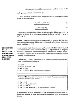 6.2 Angulo y ortogonalidad en espacios con producto interior / 355 
con lo que se completa la demostración. U 
Para referencia, se observa que la desigualdad de Cauchy-Schwarz se puede 
escribir de otras dos formas: 
p T Z K T - 1 (5) m[ (6) 
La primera de estas fórmulas se obtuvo en la demostración del teorema 6.2.1, y la 
segunda se obtiene de la primera aplicando el hecho de que llull2 = (u, u) y 
llV1l2 = (v, v). 
Ejemplo 1 La desigualdad de Cauchy-Schwarz para R" (teorema 4.1.3) se con-cluye 
como un caso especial del teorema 6.2.1 tomando a (u, v) como el producto 
interior euclidiano u v. A 
PROPIEDADES Los dos teoremas siguientes demuestran que las propiedades básicas de la longitud 
DE LA y la distancia establecidas en los teoremas 4.1.4 y 4.1.5 para vectores en el espacio 
LONGITUD Y LA euclidiarro n dimensional son válidas en espacios generales con producto interior. 
DISTANCIA EN Este hecho es una evidencia de que las definiciones de producto interior, longitud 
ESPACIOS CON y &stancia están bien elegidas. 
PRODUCTO 
INTERIOR Teorema 6.2.2. Si u y v son vectores en un espacio V con producto interior y 
si k es cualquier escalar, entonces: 
a) llull 2 0 
c) llkull = Ikl llull 
b) llull = O si y sólo si u = O 
d ) I ~ u + 5 ~~u+~ ~Ilv ll (Desigualdad del triúngulo) 
~ ~~~~ 1 
Teorema 6.2.3. Si u, v y w son vectores en un espacio V con producto interior 
y si k es cualquier escalar, entonces: 
a) d(u, v2) O 
b) d(u,v)=Osiysólosiu=v 
c) d(u, v)= d(v, U ) 
d; d(u, V ) 5 d(u, W ) + d ( w , v ) (Desigualdad del triángulo) 
I 
Se demostrará el inciso d) del teorema 6.2.2 y la demostración de los demás in-cisos 
de este teorema, así como la demostración del teorema 6.2.3, se dejan como 
ejercicio. 
 