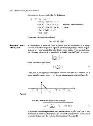 356 / Espacios con producto interior 
Demostración del teorema 6.2.2d Por definición, 
llu + VI12 = (u + v, u + v) 
= (u, u) + 2(u, v) + (v, v) 
9 (u, u) + 2/(u, v)l + (v, v) [Propiedad del valor absoluto] 
5 (u, u >+ ~ l l ~ l l l l ~(lvl ,+v > [ ~ o r ( 4 ) 1 
= llU1l2 + 2llull I b ! l + 11vIl2 
= (llull + /lv11)2 
Extrayendo raíz cuadrada se obtiene 
l b + VI1 Ill ull + llvll 0 
ÁNGULO ENTRE A continuación se mostrará cómo se puede usar la desigualdad de Cauchy- 
VECTORES Schwarz para definir hgulos en espacios generales con producto interior. Supón-gase 
que u y v son vectores diferentes de cero en un espacio V con producto inte-rior. 
Si ambos miembros de la fórmula (6) se dividen entre llull llvll ', se obtiene 
o bien, de manera equivalente, 
Luego, si 8 es un ángulo cuya medida en radianes varía de O a x, entonces cos 8 
asume todos los valores entre - 1 y 1 (inclusive) exactamente una vez (figura 1). 
Así, por (7) existe un h g d o 8 único tal que 
Se define a 8 como el ángulo entre u y v. Obsérvese que en R2 o en R3 con el pro-ducto 
interior euclidiano, la expresión (8) concuerda con la fórmula usual para el 
cosen3 del ángulo entre dos vectores diferentes de cero fórmula (2). 
 