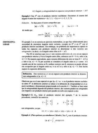 6.2Ángulo y ortogonalidad en espacios con producto interior / 357 
Ejemplo 2 Sea R4 con el producto interior euclidiano. Encontrar el coseno del 
ángulo 0 entre los vectores u = (4, 3, 1, -2) y v = (-2, 1, 2, 3). 
Solución. Se deja para el lector comprobar que 
I(u(=/ m, jlvll = m, y ( u , v ) = -9 
(u, v) - 9 3 
II~IIIIVII - mm = 2 f i 
de modo que 
cos o = - - " A 
ORTOGONA- El ejemplo 2 es en esencia un ejercicio matemático, ya que hay relativamente poca 
LIDAD necesidad de encontrar ángulos entre vectores, excepto en R2 o en R3 con el 
producto interior eucli&ano. Sin embargo, un problema de importancia capital en 
todos los espacios con producto interior es determinar si dos vectores son 
ortogonales; es decir, si el ángulo entre ellos es 0 = n/2. 
Por (8) se concluye que si u y v son vectores dferentes de cero en un espacio 
con producto interior y 0 es el ángulo entre ellos, entonces cos 0 = O si y sólo si (u, 
v) = O. De manera equivalente, para vectores diferentes de cero se tiene 0 = n/2 si 
y sólo si (u, v) = O. Si por acuerdo se considera el ángulo entre u y v como n/2 
cuando uno de los vectores es O o ambos vectores son O, entonces se puede afirmar 
sin excepción que el ángulo entre u y v es n/2 si y sólo si (u, v) = O. Este hecho 
sugiere la sigwente definición. 
Definición. Dos vectores u y v en un espacio con producto interior se denomi-nan 
ortogonales si (u, v) = O. 
Obsérvese que en el caso especial en que (u, v) = u v es el producto interior euclidia-no 
sobre R", la definición anterior se reduce a la definición de ortogonalidad en el es-pacto 
euclidlano n dunensional proporcionada en la sección 4. l. También se hace notar 
que la ortogonalidad depende del producto interior; dos vectores pueden ser ortogonales 
con respecto a un producto interior pero pueden no serlo con respecto a otro. 
Ejemplo 3 Si M,, tiene el producto interior del ejemplo 7 de la sección 
precedente, entonces las matrices 
son ortogonales, ya que 
(U, V ) = 1(O) + O(2) + 1(O) + 1(O) = O A 
Ejemplo 4 (Para quienes ya estudiaron Cálculo). Sea Pz con el producto interior 
 