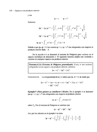 358 / Espacios con producto interior 
y sea 
p=x, q = x 2 
Entonces 
Debido a que (p, q) = O, los vectores p = x y q = x2 son ortogonales con respecto al 
producto interior dado. A 
En la sección 4.1 se demostró el teorema de Pitágoras para vectores en el 
espacio euclidiano de dimensión n. El siguiente teorema amplía este resultado a 
vectores en cualquier espacio con producto interior. 
Teorema 6.2.4. (Teorema de Hfágoras generalizado). Si u y v son vectores 
ortogonales en un espacio con producto interior, entonces 
IlU + VI2 = lIU1l2 + llv112 
Demostración. La ortogonalidad de u y v indica que (u, v) = O, de modo que 
Ejemplo 5 (Para quienes ya estudiaron Cálculo). En el ejemplo 4 se demostró 
que p = x y q = x2 son ortogonales con respecto al producto interior 
I 
sobre P2. Por el teorema de Pitágoras se concluye que 
IIP + 9!12 = llP112 + 1I41l2 
Así, por los cálculos en el ejemplo 4 se tiene 
 
