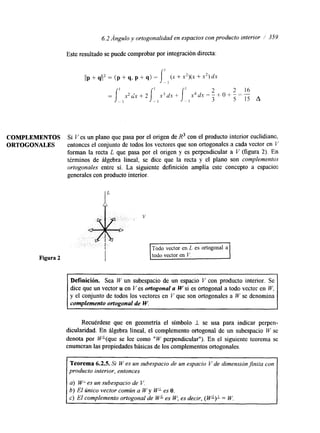 6.2 Ángulo y ortogonalidad en espacios con producto interior / 359 
COMPLEMENTOS 
ORTOGONALES 
Este resultado se puede comprobar por integración directa: 
Si Ves un plano que pasa por el origen de R3 con el producto interior euclidianc, 
entonces el conjunto de todos los vectores que son ortogonales a cada vector en V 
forman la recta L que pasa por el origen y es perpendicular a V (figura 2). En 
términos de álgebra lineal, se dice que la recta y el plano son complementos 
ortogonales entre sí. La siguiente definición amplía este concepto a espacios 
generales con producto interior. 
Figura 2 todo vector en V. I 
Definición. Sea W un subespacio de un espacio V con producto interior. Se 
dice que un vector u en Ves ortogonal a W si es ortogonal a todo vector en W, 
y el conjunto de todos los vectores en V que son ortogonales a W se denomina 
complemento ortogonal de W. 
Recuérdese que en geometría el símbolo I se usa para indicar perpen-dicularidad. 
En álgebra lineal, el complemento ortogonal de un subespacio IV se 
denota por W*(que se lee como " W perpendicular"). En el siguiente teorema se 
enumeran las propiedades básicas de los complementos ortogonales. 
Teorema 6.2.5. Si W es un subespacio de un espacio V de dimensión finita con 
producto interior, entonces 
a) W' es un subespacio de V. 
b) El Único vector común a W y WL es O. 
c) El complemento ortogonal de WL es W; es decir, ( WL)I = W. 
 