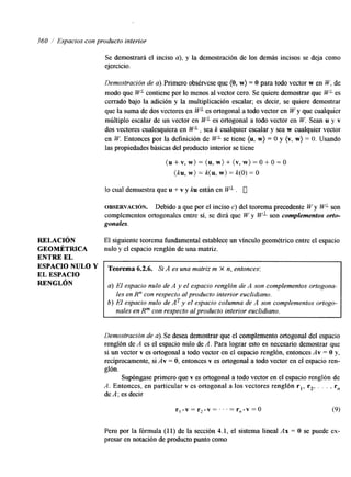 360 Espacios con producto interior 
RELACI~N 
GEOMÉTRICA 
ENTRE EL 
ESPACIO NULO Y 
EL ESPACIO 
RENGLÓN 
Se demostrará el inciso a), y la demostración de los demás incisos se deja como 
ejercicio. 
Demostración de a). Primero obsérvese que (O, w) = O para todo vector w en W, de 
modo que WL contiene por lo menos al vector cero. Se quiere demostrar que WL es 
cerrado bajo la adición y la multiplicación escalar; es decir, se quiere demostrar 
que la suma de dos vectores en WL es ortogonal a todo vector en W y que cualquier 
múltiplo escalar de un vector en W" es ortogonal a todo vector en W. Sean u y v 
dos vectores cualesquiera en WL, sea k cualquier escalar y sea w cualquier vector 
en W. Entonces por la definición de W" se tiene (u, w) = O y (v, w) = O. Usando 
las propiedades básicas del producto interior se tiene 
( u + v , w ) = ( u , w ) + ( v , w ) = 0 + 0 = 0 
(ku, w) = k(u, w) = k(0) = o 
lo cual demuestra que u + v y ku estjn en W" . 0 
OBSERVACI~N. Debido a que por el inciso c) del teorema precedente W y W'- son 
complementos ortogonales entre sí, se dirá que W y WL son complementos orto-gonales. 
El siguente teorema fundamental establece un vínculo geométrico entre el espacio 
nulo y el espacio renglón de una matriz. 
Teorema 6.2.6. Si A es una matriz m X n, entonces: 
a) El espacio nulo de A y el espacio renglón de A son complementos ortogona-b) 
en R" con respecto al producto interior euclidiano. 
El espacio nulo de AT y el espacio columna de A son complementos ortogo-les 
nales en Rm con respecto al producto interior euclidiano. 
Demostración de a). Se desea demostrar que el complemento ortogonal del espacio 
renglón de A es el espacio nulo de A. Para lograr esto es necesario demostrar que 
si un vector v es ortogonal a todo vector en el espacio renglón, entonces Av = O y, 
recíprocamente, si Av = O, entonces v es ortogonal a todo vector en el espacio ren-glón. 
Supóngase primero que v es ortogonal a todo vector en el espacio renglón de 
A. Entonces, en particular v es ortogonal a los veetores renglón r,, r2, . . . , rn 
de A: es decir 
Pero por la fórmula (1 1) de la sección 4.1, el sistema lineal Ax = O se puede ex-presar 
en notación de producto punto como 
 