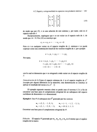 6.2 Ángulo y ortogonalidad en espacios con producto interior 1 361 
de modo que por (9), v es una solución de este sistema y, por tanto, está en el 
espacio nulo de A. 
Recíprocamente, supóngase que v es un vector en el espacio nulo de A, de 
modo que Av = O. Por (10) se concluye que 
r l .v= r2.y =1.. . = r,.v = O 
Pero si r es cualquier vector en el espacio renglón de A, entonces r se puede 
expresar como una combinación lineal de los vectores renglón de A, por ejemplo 
r = c,r, + c2r2 +. ' . + c,r, 
Por tanto, 
r - v = (cIrI + c2r2 +. . . + c,r,)-v 
= cl(rI. v) + c2(r2. v) + . . . + c,(r, - v) 
= o + o + . . . + o = o 
con lo cual se demuestra que v es ortogonal a todo vector en el espacio renglón de 
A. 
Demostración de b). Como el espacio columna de A es el espacio renglón de AT 
(excepto por alguna diferencia en la notación), esta demostración se concluye al 
aplicar el resultado del inciso a) a A T. 0 
El ejemplo siguiente muestra cómo se puede usar el teorema 6.2.6 a fin de 
encontrar una base para el complemento ortogonal de un subespacio del espacio 
euclidiano de dimensión n o n dmensional. 
Ejemplo 6 Sea W el subespacio de R5 generado por los vectcres 
w1 = (2, 2, - 1, o, 11, w* = (- 1, - 1, 2, -3, l), 
w , = ( l , 1, -2,0, "l), w4=(0,0, 1 , 1, 1) 
Encontrar una base para el complemento ortogonal de W. 
Solución. El espacio Wgenerado por wl, w2, w3 y w4 es el mismo que el espacio 
renglón de la matriz 
 