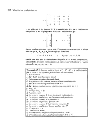 362 Espacios con producto interior 
2 2 - 1 o 1 
1 1 -2 o - 1 
O 0 1 1 1 
- l -3 ' 
L 
O ] 
0 
y, por el inciso a) del teorema 6.2.6, el espacio nulo de A es el complemento 
ortogonal de W. En el ejemplo 4 de la sección 5.5 se demostró que 
forman una base para este espacio nulo. Expresando estos vectores en la misma 
notación que wl, w2, w3 y w4 se concluyeq ue los vectores 
" I = i1-,1 , o, o, 0) y v 2 = ( - l ,O, -1,o, 1) 
forman una base para el complemento ortogonal de W. Como comprobación, 
calculando los productos punto necesarios, el lector puede veniicar que v1 y v2 son 
ortogonales awl, w2, w3 y w4. A 
Teorema 6.2.7. Si A es una matriz n X n, y si TA 1 R" +. R" es la multiplicación 
por A, entonces las siguientes proposiciones son equivalentes. 
a) A es invertible. 
b) Ax = O sólo tiene la solución trivial. 
c) La forma escalonada reducida de A es I,, 
d) A se puede escribir como un producto de matrices elementales, 
e) if x = b es consistente para toda matriz b n X 1. 
fi Ax = b tiene exactamente una solución para toda matriz b n X 1. 
S> deffJ f o. 
h) Id rango de 7> es Rn. 
i) TA es uno a uno. 
j ) Los vecfores columna de A son linealmente independientes. 
k) Los vectores renglón de A son linealmente independientes. 
I) Los vectores columna de A generan a R". 
m) Los vectores renglón de A generan a Rn. 
n) Los vectores columna de A forman una base para R". 
o) Los vectores renglón de A forman una base para R". 
p) El rango de A es n. 
q) La nulidad de A es O. 
r) El complemento ortogonal del espacio nulo de A es Rn. 
S) El complemento ortogonal del espacio renglón de A es (O) . 
 