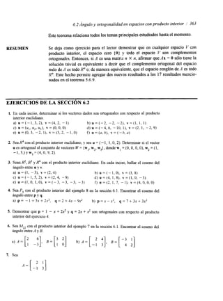 6.2 Ángulo y ortogonalidad en espacios con producto interior 363 
Este teorema relaciona todos los temas principales estudiados hasta el momento. 
RESUMEN Se deja como ejercicio para el lector demostrar que en cualquier espacio V con 
producto interior, el espacio cero { O ) y todo el espacio V son complementos 
ortogonales. Entonces, si A es una matriz n X n, afirmar que Ax = O sólo tiene la 
solución trivial es equivalente a decir que el complemento ortogonal del espacio 
nulo de A es todo R" o, de manera equivalente, que el espacio renglón de A es todo 
R". Este hecho permite agregar dos nuevos resultados a los 17 resultados mencio-nados 
en el teorema 5.6.9. 
EJERCICIOS DE LA SECCIóN 6.2 
1. En cada inciso, determinar si los vectores dados son ortogonales con respecto al producto 
interior euclidiano. 
a) u = (- 1 , 3, 2), v = (4, 2, - 1) b ) u = ( - 2 , - 2 , - 2 ) , v = ( l , 1, 1) 
e) u=(O, 3, -2, I), v = ( 5 , 2, -1, O) f) u =(a, b), v=(-b, a) 
c) = ( U l , U2 r Uj), v = (OO , , 0) d ) u = ( - 4 , 6 , -10, l), ~ = ( 2 1,, - 2 , 9 ) 
2. Sea @ con el producto interior euclidiano, y sea u = (- 1, 1, O, 2). Determinar si el vector 
u es ortogonal al conjunto de vectores W= {w,, w2, w3), donde w, =(O, O, O, O), w2 = (1, 
- 1,3J y w3 = (4, O, 9,2). 
3. Sean R2, R3 y @ con el producto interior euclidiano. En cada inciso, hallar el coseno del 
ángulo entre u y v. 
a) u = ( I , -3), v = (2, 4) b) U = (- I , O), v = (3, 8) 
c) u = (- 1, 5, 2), v = (2, 4, -9) d) U = (4, 1, 8), v = (1, O, - 3 ) 
e) u = ( l , O , l,O), v = ( - 3 , -3, -3, -3) f) u=(2, 1, 7, - I ) , v=(4,0,0,0) 
4. Sea P2 con el producto interior del ejemplo 8 en la sección 6.1. Encontrar el coseno del 
ángulo entre p y q. 
a) p = - 1 + 5x + 2x2, q = 2 + 4x - 9x2 b) p =X - x2, q = 7 + 3x + 3x2 
5. Demostrar que p = 1 - x + 2x2 y q = 2x + .? son ortogonales con respecto al producto 
interior del ejercicio 4. 
6. Sea M22 con el producto interior del ejemplo 7 en la sección 6. l. Encontrar el coseno del 
ángulo entre A y B. 
7. Sea 
A = [ -1 3 '1 
 
