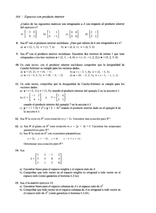 364 / Espacios con producto interior 
¿Cuáles de las siguientes matrices son ortogonales a A con respecto al producto interior 
del ejercicio 6? 
8. Sea R3 con el producto interior euclidiano. ¿Para qué valores de k son ortogonales u y v? 
a) u=(2,1,3), v = ( l , 7 , k ) b) u = ( k , k , l ) , v=(k,5,6) 
9. Sea con el producto interior euclidiano. Encontrar dos vectores de norma 1 que sean 
ortogonales a los tres vectores u = (2, 1, -4, O), Y = (- 1, - 1,2,2) y w = (3,2,5,4). 
10. En cada inciso, con el producto interior euclidiano comprobar que la desigualdad de 
Cauchy-Schwarz se cumple para los vectores dados. 
a) u = (3, 2), v = (4, - 1) b ) ~ = ( - 3 , 1 , 0 ) , ~ = ( 2 -,1 , 3 ) 
C) ~ = ( - 4 , 2 ,I) , v = ( 8 , -4, -2) d) u = ( O , - 2 , 2 , I ) , v = ( - l , - 1 , 1, I ) 
11. En cada inciso, comprobar que la desigualdad de Cauchy-Schwarz se cumple para los 
vectores dados. 
a) u = (-2, 1) y v = (1, O), usando el producto interior del ejemplo 2 en la sección 6. l. 
usando el producto interior del ejemplo 7 en la sección 6.1. 
la sección 6.1, 
c) p = - 1 + 2x + 2 y q = 2 - 4 2 usando el producto interior dado en el ejemplo 8 de 
12. Sea W la recta en R2 cuya ecuación es y = 2x. Encontrar una ecuación para WL 
13. a) Sea W el plano en R3 cuya ecuación es x - 2y - 32 = O. Encontrar las ecuaciones 
paramétricas para WL 
b) Sea Wla recta en R3 con ecuaciones paramétricas 
n=2t, J'" -st, z = 4 t ("<<<E) 
De t em~ aurn a ecuación para WL 
14. Sea 
2 - 1 a] 
2 
A = [ : a) Encontrar bases para el espacio renglón y el espacio nulo de A. 
b) Comprobar que todo vector en el espacio renglón es ortogonal a todo vector en el 
espacio nulo (como garantiza el teorema 6.2.6~). 
15. Sea A la matriz1 ejercicio 14. 
a) Encontrar bases para el espacio columna de A y el espacio nulo de AT 
b) Comprobar que todo vector en el espacio columna de A es ortogonal a todo vector en 
el espacio nulo de AT (como garantiza el teorema 6.2.6b). 
 