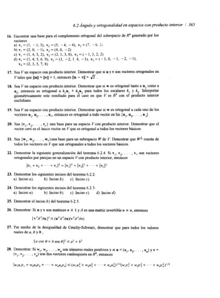 6.2 Ángulo y ortogonalidad en espacios con producto interior / 365 
16. Encontrar una base para el complemento ortogonal del subespacio de R" generado por los 
vectores 
a) vI = (1, - 1, 3), v2 = (5, -4, -4), v3 = (7. -.6, 21 
b) VI = (2, O, - l), vZ = (4, O, -2) 
c ) v , = ( l , 4 , 5 , 2 ) , v 2 = ( 2 , 1 , 3 , 0 ) , v 3 = ( - 1 , 3 , 2 , 2 ) 
d ) ~ , = ( l , 4 , 5 , 6 , 9 ) , ~ ~ = ( 3 , - 2 , 1 ~ 4 , - 1 ) , ~ ~ = ( - I , 0 , - 1 , - 2 , - 1 ) , 
v4 = (2, 3, 5, 7, 8) 
17. Sea V un espacio con producto interior. Demostrar que si u y v son vectores ortogonales en 
Vtales que llull= llvll= 1, entonces ~lu- VI I = a. 
18. Sea V un espacio con producto interior. Demostrar que si w es ortogonal tanto a u, como a 
u2, entonces es ortogonal a k,u, + k2u2 para todos los escalares k, y k2. Interpretar 
geométricamente este resultado para el caso en que V es R3 con el producto interior 
euclidiano. 
19. Sea V un espacio con producto interior. Demostrar que si w es ortogonal a cada uno de los 
vectores u,, u2, . . . , u,, entonces es ortogonal a todo vector en lin {u,, u2, . . . , u ,} . 
20. Sea {v,, v2, . . . , v,} una base para un espacio V con producto interior. Demostrar que el 
vector cero es el Úmco vector en V que es ortogonal a todos los vectores básicos. 
21. Sea {w,, w2, . . . , w,}una base para un subespacio CV de V. Demostrar que WL consta de 
todos los vectores en V que son ortogonales a todos los vectores básicos. 
22. Demostrar la siguiente generalización del teorema 6.2.4. Si v,, v2, . . . , Y, son vectores 
ortogonales por parejas en un espacio V con producto interior, entonces 
23. Demostrar los siguientes incisos del teorema 6.2.2: 
a) Inciso a). b) Inciso b). c) Inciso e). 
24. Demostrar los siguientes incisos del teorema 6.2.3: 
a) Inciso 4). b) Inciso b). c) Inciso c). d) Inciso S, 
25. Demostrar el inciso b) del teorema 6.2.5. 
26. Demostrar: Si u y v son matrices n X 1 y A es una matriz invertible n X n, entonces 
[vTATAu]2 5 (urATAu)(v*A*Av) 
27. Por medio de la desigualdad de Cauchy-Schwm, demostrar que para todos los valores 
reales de a, b y 8 , 
 