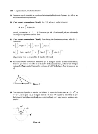 366 i Espacios con producto interior 
29. 
30. 
31. 
32. 
Demostrar que la igualdad se cumple en la desigualdad de Cauchy-Schwarz si y sólo si u y 
v son linealmente dependientes. 
(Para quienes ya estudiaron Ccilculo). Sea C [O, x] con el producto interiol 
(f, g) = i h d x ) dx 
Y sea f, = cos nx (n = O, 1, 2, . . . ). Demostrar que si k # I, entonces fk y fi son ortogonales 
con respecto al producto interior dado. 
(Para quienes ya estudiaron Chkulo). Seanfix) y g(x) funciones continuas sobre [O, 11 . 
Demostrar: 
[Sugerencia Usar la desigualdad de Cauchy-Schwarz.] 
Mediante métodos vectoriales, demostrar que el triángulo inscrito en una circunferencia, 
de modo que uno de sus lados es el diámetro de la circunferencia, debe ser un triángulo 
rectángulo. [Sugerencia Expresar los vectores AB y BC de la figura 3 en términos de u y 
v. 1 
33. Con respecto al producto interior euclidiano, la norma de los vectores u = (1, a) y 
v = (- 1, 3 ) es igual a 2, y el ángulo entre u y v mide 60° (figura 4). Encontrar un pro-ducto 
interior euclidiano ponderado con respecto al cual u y v sean vectores unitanos orto-gonales. 
Figura 4 
 