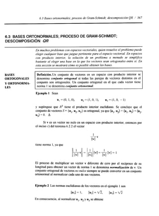 6.3 Bases ortonormales; proceso de Gram-Schmidt; descomposición QR / 367 
6.3 BASES ORTONORMALES; PROCESO DE GRAM-SCHMIDT; 
DESCOMPOSICIóN QR 
En muchos problemasc on espacios vectoriales, quien resuelve el problempau ede 
elegir cualquier base que juzgue pertinente para el espacio vectorial. En espacios 
con producto interior, la solución de un problema a menudo se simplGca 
bastante al elegir una base en la que los vectores sean ortogonales entre sí. En 
esta sección se mostrará cómo es posible obtener las bases. 
BASES 
DefinicMn.Un conjunto de vectores en un espacio con producto interior se 
ORTOGONALES denomina conjunto ortogonal si todas las parejas de vectores distintos en el 
Y ORTONORMA- conjunto son ortogonales. Un conjunto ortogonal en el que cada vector tiene 
LES norma 1 se denomina conjunto ortonormal. 
Ejemplo 1 Sean 
u1 =(O, 1,0), u,=(l,O, l), u,=(l,O, -1) 
y supóngase que R3 tiene el producto interior euclidiano. Se concluye que el 
conjunto de vectores S = {ul, u2, u3} es ortogonal, ya que (u1, u2) = (ul, u3) = (u2, 
u3) = O. A 
Si v es un vector no nulo en un espacio con producto interior, entonces por 
el inciso c) del teorema 6.2.2 el vector 
1 mv 
tiene norma 1, ya que 
El proceso de multiplicar un vector v diferente de cero por el recíproco de su 
longitud para obtener un vector de norma 1 se denomina normalizacidn de v. Un 
conjunto ortogonal de vectores no nulos siempre se puede convertir en un conjunto 
ortonormal al normalizar cada uno de sus vectores. 
Ejemplo 2 Las normas euclidianas de los vectores en el ejemplo 1 son 
I I Y I I = 1 , IIu211 = f i 9 11~311 = u5 
En consecuencia, al normalizar u u2 y u3 se obtiene 
 