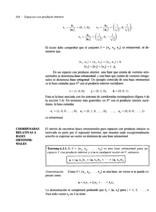 36% í Espacios con producto interior 
El lector debe comprobar que el conjunto S = {vl, v2, v3> es ortonormal, al de-mostrar 
que 
(v,, v2) = (VI, v3) = ( v 2 , v3) = 0 
IlVlll = llvzll = llv3ll = 1 A 
En un espacio con producto interior, una base que consta de vectores orto-normales 
se denomina base ortonormal, y una base que consta de vectores ortogo-nales 
se denomina base ortogonal. Un ejemplo conocido de una base ortonormal 
es la base estándar para R3 con el producto interior euclidiano: 
i = ( l , O , O ) , j = ( O , l , O ) , k=(O,O, 1) 
Esta es la base asociada con los sistemas de coordenadas rectangulares (figura 4 de 
la sección 5.4). En términos más generales, en R" con el producto interior eucli-diano, 
la base estándar 
e, =(1,0,0, . . . , O), e2=(0, 1,0, ..., O), . . . , e,=(0,0,0, . . . , 1) 
es ortonormal. 
COORDENADAS El interés de encontrar bases ortonormales para espacios con producto interior es 
RELATIVAS A motivada en parte por el siguiente teorema, que muestra cuán excepcionalmente 
BASES sencillo es expresar un vector en términos de una base ortonomal. 
ORTONOR-MALES 
u = (u, V,>Vl + (u, v& + . . . + (u, v,)v, 
Demostracion. Como S = {vl, v2, . . . , vn> es una base, un vector u se puede ex-presar 
como 
La demostración se completará probando que k, = (u, vi) para i = 1, 2, . . . , n. 
Para todo vector vi en S se tiene 
 
