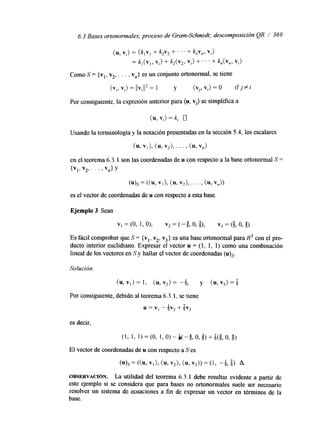 6.3 Bases ortonormales; proceso de Gram-Schmidt; descomposición QR / 369 
(u, Vi) = (k,v, + k2V2 + . . . + kv,, Vi> 
= k,(v,, v,) + k2(v2, vi) +. . . + k,,(v,, v,) 
Como S = {vl, v2, . . . , v,,} es un conjunto ortonormal, se tiene 
(v,, vi) = llv,l12 = 1 y (v,, vi) = 0 ifj#z 
Por consiguiente, la expresión anterior para (u, vi) se simpllfica a 
Usando la terminología y la notación presentadas en la sección 5.4, los escalares 
(u, v,), (u, v,), . . f , (u, vn> 
en el teorema 6.3.1 son las coordenadas de u con respecto a la base ortonormal S = 
{VI' V2' . . ' i Vn> Y 
(u)s = ((u, VI ), (u, v,), . ' ' , (u, vn)) 
es el vector de coordenadas de u con respecto a esta base. 
Ejemplo 3 Sean 
VI =(O, 1, O), v2 = ( -4 57 o 9 351 , v3 = (& o, 6, 
Es fácil comprobar que S = {vl, vz, v3} es una base ortonormal para R3 con el pro-ducto 
interior euclidiano. Expresar el vector u = (1, 1, 1) como una combinación 
lineal de los vectores en S y hallar el vector de coordenadas (u),. 
Solución. 
Por consigmente, debido al teorema 6.3.1, se tiene 
u = VI -kv, + %v3 
es decir, 
OBSERVACI~N. La utilidad del teorema 6.3.1 debe resultar evidente a partir de 
este ejemplo si se considera que para bases no ortonormales suele ser necesario 
resolver un sistema de ecuaciones a fin de expresar un vector en términos de la 
base. 
 