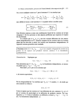 6.3 Bases ortonormales; proceso de Gram-Schmidt; descomposición QR / 371 
Así, si u es cualquier vector en V, por el teorema 6.3.1 se concluye que 
que, debido al inciso c) del teorema 6. l. 1 se puede volver a escribir como 
Esta fórmula expresa u como una combinación lineal de los vectores en la base 
ortogonal S. En los ejercicios se dan algunos problemas que requieren el empleo 
de esta fórmula. 
Es evidente que si v,, vz y v3 son tres vectores diferentes de cero mutua-mente 
perpendiculares en R3, entonces ninguno de los vectores está en el mismo 
plano que los otros dos; es decir, los vectores son linealmente independientes. El 
siguiente teorema generaliza este resultado. 
Teorema 6.3.3. Si 5' = (v,, v,, . . . , v,) es un conjunto ortogonal de vectores no 
nulos en un espacio con producto interior, entonces S es linealmente 
independiente. 
Demostración. Supóngase que 
k , ~+, k2vz + I . . + k,v, = O (2) 
Para demostrar que S = (vl, v2, . . . , vn} es linealmente independiente, es necesa-rio 
probar que k, = k, = ' . . = k, = O. 
Para todo vi en S, por (2) se concluye que 
(k,v, + k2v2 + . . . + k,v,, v,) = ( O , v,) = O 
o, de manera equivalente, 
Por la ortogonalidad de S se concluye que <vi, vi> = O cuando j f i, de modo que 
esta ecuación se reduce a 
k,(v,, V I ) = O 
Como se supone que los vectores en S son diferentes de cero, entonces <(¡, vi) f O 
por el axioma de positividad en la definición de producto interior. Por con-siguiente, 
k, = O. Como el subíndice i es arbitrario, se tiene k, = k, = . . . = kn = O; 
así, S es linealmente independiente. 0 
 