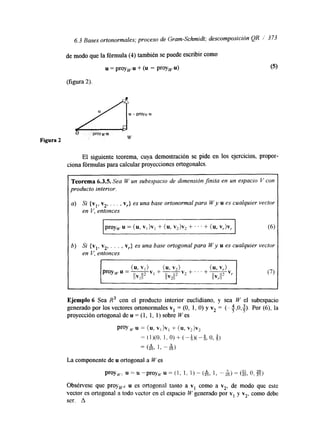 6.3 Bases ortonormales; proceso de Gram-Schmidt; descomposicidn QR I' 3 73 
Figura 2 
El siguiente teorema, cuya demostración se pide en los ejercicios, propor-ciona 
fórmulas para calcular proyecciones ortogonales. 
I 6) Si {vl, vz, . . . , vr} es una base ortogonal para W y u es cualquier vector 
en V, entonces 
Ejemplo 6 Sea R3 con el producto interior euclidiano, y sea W el subespacio 
generado por los vectores ortonormales v1 = (O, 1, O) y vz = (-+,O,$). Por (6), la 
proyección ortogonal de u = (1, 1, 1) sobre W es 
ProY u = (u, v, )v, + (u, v2)v2 
= (1)(0. 1, 0) + (-6)(-9, o, g) 
--( " 1 "& 
25, 3 2 5 ) 
La componente de u ortogonal a W es 
proy,, u = u -proy,.u = (1, 1, 1) - (&, 1, --&) = (+&, t?, gj 
ObsCrvese que proyp u es ortogonal tanto a vi como a v2, de modo que este 
vector es ortogonal a todo vector en el espacio W generado por v1 y v2, como debe 
ser. A 
 