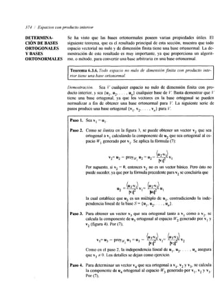 374 /’ Espacios con producto interior 
DETERMINA- Se ha visto que las bases ortonormales poseen varias propiedades útiles. El 
CIÓN DE BASES siguiente teorema, que es el resultado principal de esta sección, muestra que todo 
ORTOGONALES espacio vectorial no nulo y de dimensión finita tiene una base ortonormal. La de- 
Y BASES mostración de este resultado es muy importante, ya que proporciona un algorit- 
ORTONORMALES mo, o método, para convertir una base arbitraria en una base ortonormal. 
~~ ~~~~ ~~~ 
Teorema 6.3.6. Todo espacio no nulo de dimensión finita con producto inte-rior 
tiene una base ortonormal. 
Demostración. Sea T’ cualquier espacio no nulo de hmensión finita con pro-ducto 
interior, y sea (u1, u2. . . . , un} cualquier base de V. Basta demostrar que Y 
tiene una base ortogonal, ya que los vectores en la base ortogonal se pueden 
normalizar a fin de obtener una base ortonormal para V. La siguiente serie de 
pasos produce una base ortogonal {vl, v2, . . . , v,} para V 
Paso 1. Sea v1 = ul. 
Paso 2. Como se ilustra en la figura 3, se puede obtener un vector v2 que sea 
ortogonal a vI calculando la componente de u2 que sea ortogonal al es-pacio 
Wl generado por vl. Se aplica la fórmula (7): 
/  
(U2’VI) 
lV1I2 
v2= u2 - proyw, u2 = u2- 
Por supuesto, si vz = O, entonces v2 no es un vector básico. Pero ést0 no 
puede suceder, ya que ploar fórmula precedente parva2 se concluiría que 
la cual establece que u2 es un múltiplo de ul, contradiciendo la inde-pendencia 
lineal de la base S = {u1, u2,. . . , U,,). 
Paso 3. Para obtener un vector v3 que sea ortogonal tanto a v, como a v2, se 
calcula la componente de u3 ortogonal al espacio W2 generado por v1 y 
v2 (figura 4). Por (7), 
v3= u3 - proyw, u3 = ug - (u3’v1) vl- (u3’v2) v2 
IF112 P2u2 
Como en el paso 2, la independencia lineal de ul, u2, . . . , u, asegura 
que v3 # O. Los detalles se dejan como ejercicio. 
Paso 4. Para determinar un vector v4 que sea ortogonal a v,, v2 y v3, se calcula 
la componente de u4 ortogonal al espacio W3 generado por vl, v2 y vj. 
Por (71, 
 
