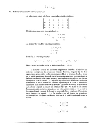 40 /' Sistemas de ecuaciones lineales y matrices 
Al reducir esta matriz a la forma escalonadrae ducida, se obtiene 
[ 1 1 0 0 1 0 
0 0 1 0 1 0 
o 0 0 1 0 0 
0 0 0 0 0 0 
El sistema de ecuaciones correspondientee s 
XI +X? + 5 5 = 0 
xj + X5 = o 
.x4 = o 
Al despejar las variables principales se obtiene 
x, = -x2 -- X.j 
x2 = -x5 
-Y4 = o 
Par tanto, la solución general es 
.x1 = - S - t, .x2 = S, Xj = - t, XJ = 0, xj = 1 
Observar que la solución trivial se obtiene cuando S = t = O. A 
El ejemplo 6 ilustra dos cuestiones importantes respecto a la solución de 
sistemas homogéneos de ecuaciones lineales. Primera, ninguna de las tres 
operaciones elementales en los renglones modifica la columna final de ceros 
en la matriz aumentada, de modo que el sistema de ecuaciones correspondiente a 
la forma escalonada reducida de la matriz aumentada también debe ser un sistema 
homogéneo, véase el sistema (2) . Segunda, dependiendo de si la forma escalonada 
reducida de la matriz aumentada contiene algún renglón de ceros, el número de 
ecuaciones en el sistema reducido es menor o igual que el número de ecuaciones 
del sistema original, comparar los sistemas (1) y (2). Por tanto, si el sistema 
homogéneo dado contiene m ecuaciones con n incógnitas donde m < n, y si en la 
forma escalonada reducida de la matriz aumentada hay r renglones diferentes de 
cero, entonces se tendrá r < n. Se concluye que el sistema de ecuaciones 
correspondiente a la forma escalonada reducida de la matriz aumentada es de la 
forma 
 