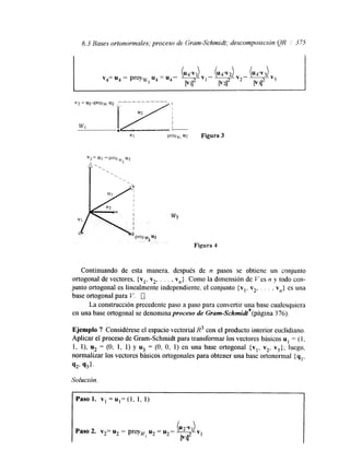 6.3 Bases ortonormales; proceso de Gram-Schmidt; descomposición QR /I 3 75 
v4= u4 - proyw u4 = u4- 
3 v2 - 
' 
Figura 4 
Continuando de esta manera. después de n pasos se obtiene un conjunto 
ortogonal de vectores, {vl, v2, . . . , vn). Como la dimensión de Ves I? y todo con-junto 
ortogonal es linealmente independiente, el conjunto (vl, v2, . . . , vn} es una 
base ortogonal para V. 0 
La construcción precedente paso a paso para convertir una base cualesquiera 
en una base ortogonal se denomina proceso de Gram-Schmidt*(página 376). 
Ejemplo 7 Considérese el espacio vectorial R3 con el producto interior euclidiano. 
Aplicar el proceso de Gram-Schrmdt para transformar los vectores básicos u = (1, 
1, l), u2 = (O, 1, 1) y u3 = (O, O, 1) en una base ortogonal {vl, v2, v3}; luego. 
normalizar los vectores básicos ortogonales para obtener una base ortonormal { q 
Q2. q31. 
Solución. 
 