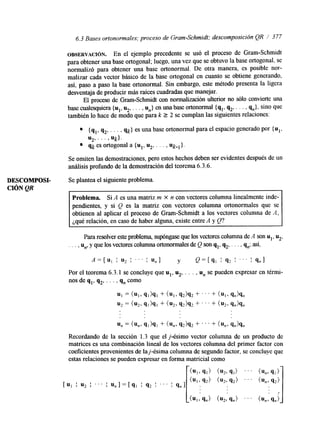 6.3 Bases ortonormales; proceso de Gram-Schmidt; descomposición QR 1 377 
OBSERVACI~N. En el ejemplo precedente se usó el proceso de Gram-Schmidt 
para obtener una base ortogonal; luego, una vez que se obtuvo la base ortogonal, se 
normalizó para obtener una base ortonormal. De otra manera, es posible nor-malizar 
cada vector básico de la base ortogonal en cuanto se obtiene generando, 
así, paso a paso la base ortonormal. Sin embargo, este método presenta la ligera 
desventaja de producir más raíces cuadradas que manejar. 
El proceso de Gram-Schmidt con normalización ulterior no sólo convierte una 
base cualesquiera {u1, ~2. ,. . , U,} en una base ortonormal {Sl, q,, . . . , q,}, sino que 
también lo hace de modo que para k 2 2 se cumplan las siguientes relaciones: 
{ q,, q,, . . . , qk} es una base ortonormal para el espacio generado por {u1, 
qk es ortogonal a { u l , u 2 , . . . , Uk-l}. 
U p . . . > Uk}. 
Se omiten las demostraciones, pero estos hechos debens er evidentes después de un 
análisis profundo de la demostración del teorema 6.3.6. 
DESCOMPOSI- Se plantea el siguiente problema. 
CIÓN QR 
Problema. Si A es una matriz m X n con vectores columna linealmente inde-pendientes, 
y si Q es la matriz con vectores columna ortonormales que se 
obtienen al aplicar el proceso de Gram-Schdt a los vectores columna de A, 
¿qué relación, en caso de haber alguna, existe entre A y Q? 
Para resolver este problema, supóngase que los vectores columnaA dseo n ul, %, 
. . . , u,, y que los vectores columna ortonormales dQe son q,, q2, . . . , 9,; así, 
A = [ u l I u2 I ' . . I U,] y Q=[q, 1 9 2 I ' . . I S,] 
Por el teorema 6.3.1 se concluye que ul, u,, . . . , u, se pueden expresar en térmi-nos 
de q,, q,, . . . , q, como 
u1 = (UI> q,)q, + (UI> 9 2 h 2 + ' . . + (u13 q,)q, 
u2 = (U2> 91)91 + (u23 9 2 h 2 + ' ' ' + ( u 2 , q,h, 
u, = (un, q1)91 + (u,, q 2 h 2 + . . . + ( u , , q,)q, 
Recordando de la sección 1.3 que el j-ésimo vector columna de un producto de 
matrices es una combinación lineal de los vectores columna del primer factor con 
coeficientes provenientes de laj-ésima columna de segundo factor, se concluye que 
estas relaciones se pueden expresar en forma matricial como 
 