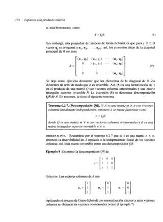 3 78 1 Espacios con producto interior 
o, más brevemente, como 
Sin embargo, una propiedad del proceso de Gram-Schmidt es que paraj 2 2, el 
vector qj es ortogonal a ul, u*, . . . , u.- J . así, los elementos abajo de la diagonal 
principal de R son cero. 
1' 
Se deja como ejercicio demostrar que los elementos de la diagonal de R son 
diferentes de cero, de modo que R es invertible. Así, (S) es una factorización de A 
en el producto de una matriz Q con vectores columna ortonormales y una matriz 
triangular superior invertible R. La expresión (8) se denomina descomposición 
QR de A. En resumen, se tiene el siguiente teorema. 
Teorema 6.3.7. (Descomposición QR). Si A es una matriz m X n con vectores 
columna linealmente independientes, entonces A se puede factorizar como 
A = QR 
donde Q es una matriz m X n con vectores columna ortonormales y R es una 
matriz triangular superior invertible n X n. 
OBSERVACI~N. Recuérdese por el teorema 6.2.7 que si A es una matriz n x n, 
entonces la invertibilidad de A equivale a la independencia lineal de los vectores 
columna; así, toda matriz invertible posee una descomposición QR. 
E.jemplo 8 Encontrar la descomposición QR de 
Solución. Los vectores columna de A son 
Aplicando el proceso de Gram-Schmidt con normalización ulterior a estos vectores 
columna se obtienen los vectores ortonormales (véase el ejemplo 7) 
 