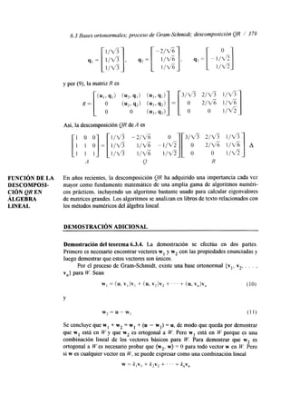 6.3 Bases ortonormales; proceso de Gram-Schmidt: descomposición QR / 3 79 
FUNCIÓN DE LA 
DESCOMPOSI-LINEAL 
CIÓN QR EN 
ÁLGEBRA 
y por (9), la matriz R es 
A 
En años recientes, la descomposición QR ha adquirido una importancia cada vez 
mayor como fundamento matemático de una amplia gama de algoritmos numéri-cos 
prácticos, incluyendo un algoritmo bastante usado para calcular eigenvalores 
de matrices grandes. Los algoritmos se analizan en libros de texto relacionados con 
los métodos numéricos del álgebra lineal. 
DEMOSTRACI~N ADICIONAL 
Demostración del teorema 6.3.4. La demostración se efectúa en dos partes. 
Primero es necesario encontrar vectores w1 y w2 con las propiedades enunciadas y 
luego demostrar que estos vectores son únicos. 
Por el proceso de Gram-Schmidt, existe una base ortonormal { vl, v2, . . . , 
vn} para W. Sean 
W] = (u, V I b , + (u, v2)v2 + ' . . + (u, v,)v, (10) 
Y 
w2=u-w1 (11) 
Se concluye que w1 + w2 = w1 + (u - wl) = u, de modo que queda por demostrar 
que w1 está en W y que w2 es ortogonal a W. Pero w1 está en W porque es una 
combinación lineal de los vectores básicos para W. Para demostrar que w2 es 
ortogonal a W es necesario probar que (wz, w) = O para todo vector w en W. Pero 
si w es cualquier vector en W, se puede expresar como una combinación lineal 
w = k,v, + k2v2 + . . . + knvn 
 