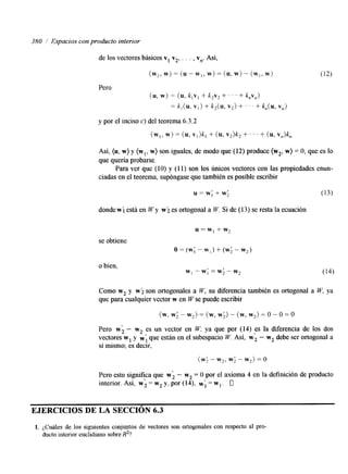 380 ./ Espacios con producto interior 
de los vectores básicos v, v2, . . . , v,. Así, 
(w2, W)= (U - w,,W )= (U, W) - {w].w j 
Pero 
(u, w) = (U, k , ~+, k2v2+ . . . f k , ~ , , ) 
= k!(U, VI> + k2(U, v2) + ‘ . . + k,(U, Vil) 
y por el inciso c) del teorema 6.3.2 
(w,, = (wu,) v , )k, + (u. v2)k, + ’ ’ ’ + (u, v,)k, 
Así, (u, w} y (wl, w) son iguales, de modo que (12) produce (w2, w) = O, que es lo 
que quería probarse. 
Para ver que (IO) y (1 1) son los únicos vectores con las propiedades enun-ciadas 
en el teorema, supóngase que también es posible escribir 
donde w i está en W y w i .es ortogonal a W. Si de (13) se resta la ecuación 
se obtiene 
u = w , + w , 
o = (w; - wl) + (w; - w2) 
o bien, 
w1 - w; = w; - w? (14) 
Como w2 y wi son ortogonales a W, su diferencia también es ortogonal a W, ya 
que para cualquier vector w en W se puede escribir 
(w, w; - w2> = (w, w;) - (w, w2) = o - 0 =o 
Pero w; - w2 es un vector en W. ya que por (14) es la diferencia de los dos 
vectores w1 y W; que están en el subespacio W. Así, w; - w2 debe ser ortogonal a 
sí mismo; es decir, 
(w; - w2, w; - w2) = o 
Pero esto significa que wi - w2 = O por el axioma 4 en la definición de producto 
interior. Así, w; = w2 y, por (14), w; = wl. O 
EJERCICIOS DE LA SECCION 6.3 
1. ¿Cuáles de los siguientes conjuntos de vectores son ortogonales con respecto al pro-ducto 
interior euclidiano sobre R2? 
 