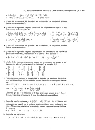 6.3 Bases ortonormales; proceso de Gram-Schmidt; descomposición QR 1 381 
a) (0,I). (2,O) b) (- l/V% I / f i ) , l / d ) 
C) (- I/‘% - I / f i ) , (l/V‘Z l / d ? ) d) (0,O). (O, 1) 
2. ¿Cuáles de los conjuntos del ejercicio 1 son ortonormales con respecto al producto 
interior euclidiano sobre R2? 
3. ¿Cuáles de los siguientes conjuntos de vectores son ortogonales con respecto al pro-ducto 
interior euclidiano sobre R3? 
4. ¿Cuáles de los conjuntos del ejercicio 3 son ortononnales con respecto al producto 
interior euclidiano sobre R3? 
5. ¿Cuáles de los siguientes conjuntos de polinomios son ortononnales con respecto al 
producto interior sobre P2 que se analizó en el ejemplo 8 de la sección 6. l? 
a) $ - f x + + x 2 , $+Qx-$x’, $ + $ x + $ x 2 b) 1, -x + -x2, x2 
I 1 
v5v5 
6. ¿Cuáles de los siguientes conjuntos de matrices son ortononnales con respecto al pro-ducto 
a) [:, 3 [; -4 [-: 3 5 !]> [: 3 5 !] 
interior sobre M22 que se analizó en el ejemplo 7 de la sección 6. l? 
b, [; [bi [P PI. [Y -;I 
7. Comprobar que el conjunto de vectores dado es ortogonal con respecto al producto in-terior 
euclidiano; luego, normalizando los vectores convertirlo en un conjunto ortonor-mal. 
a) ( - 1, 21, (6, 3) b) -11, (2, 0, 21, (0, 5, 0) C) (i& ,i )(,- f , b O), ($,$, - f ) 
Demostrar que {x, y}es ortononnal sí R2 tiene el producto interior (u, v) = 3u,vl + 
2u2v2, pero que no es ortononnal sí R2 tiene el producto interior euclidiano. 
9. Comprobar que los vectores v, = (-+,4,0),v2 =($,$,O ), v2 = (O, O, 1)foman una 
base ortonomal para R3 con el producto interior euclidiano; luego, mediante el teo-rema 
6.3.1, expresar cada uno de los siguientes vectores como una combinación lineal 
de V,’ v2 Y v3. 
a) (1, - 1, 2) b) (3, -7, 4) C) (+, -%$I 
10. Comprobar que los vectores 
VI=(^, -1323 -11, ~ , = ( - 2 , 2 , 3 , 2 ) , v , = ( l , 2 , 0 , - I ) , v,=(I,O,O, 1) 
 