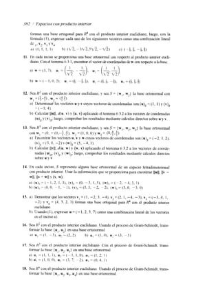 3817 1 Espacios con producto interior 
11. 
12. 
13. 
14. 
IS. 
16. 
17. 
18. 
Sea I? con el producto interior euclidiano, y sea S = {M I , w?] la base ortonormal con 
w = (++j , w = (5.4) 2 > > 
a)l Deternlinar los vectores u y v cuyos vectores de coordenadas son (u), = (1, 1) y (v), 
=(-1,4). 
b) Calcular Ilull, d(u. v) y {u, v) aplicando e1 teorema 6.3.2 a los vectores de coordenadas 
(u), y (v)& luego, comprobar los resultados mediante cálculos directos sobre u y v. 
Sea H' con el producto interior euclidimo, y sea S = {w),w, , w3}l a base ortononnal 
con w,= (O, - ((),-I,*IV, ),= (1, O, 0 )y w3= (O,y,y). 
a) Encontrar los vectores u, v y w cuyos vectores de coordenadas son (u), = (-2, 1, 2), 
b) Calcular 11~11, d(u, W) y (w, v} aplicando el teorema 6.3.2 a los vectores de coorde-nadas 
(u) , (v).~y (w)& luego, comprobar los resultados mediante cálculos directos 
sobre u y v. 
4 3 
' I F '. 
(v), = (3, o, -2) v (w), = ( S , -4, 1). 
En cada inciso, S representa alguna base ortotlorma1 de u11 espacio tetradimensional 
con producto interior IJsar la información que se proporciona para encontrar IIuII, IIv - 
WII, IIv + w11 Y (v, w). 
a) (u), = ( - 1. 2, I , 3 ) , (vjS = (0, -3, I , 5), ( w )=~ ( - 2. - 4. 3, 1) 
b) (U), = (O. O . - 1. - l), (v),, = (5, 5. - 2, -2). (w),,= (3, O. " 3 . O) 
a) Demostrar que los vectoresv, = (1, -2, 3, -4), v2 = (2. I, -4, -3), Y? = (-3, 4, I , 
- 2) y v4 = (4, 3, 2, I foinan una base ortogonal para R;' con el piducto kt&or 
cuclidlano. 
b) Usando ( 1 ), expresar u = (- 1,2,3, 7 ) como una conlbinaclón lineal de los vectores 
cn el inciso a). 
Sea R2 con el producto interior euclidiano. Usando el proceso de Gram-Schmidt, trans-fonnar 
Is base (u,, u2} en una base ortonormal. 
a! u , = ( I . -3L u 2 = ( 2 . 2 ) b) u , = ( l . O ) , u 2 = ( 3 . -5) 
Sea H' con el producto interior euclidiano. Con el proceso de Gram-Schmidt, trans-formar 
la base { u I. u,, u3} en una base ortononnal. 
a) u , = ( 1 , I , I ) , u Z = ( - 1 , 1.0). u,=(1,2. I ) 
b ) u , = ( I . O , O ) . ~ 2 = ( - 3 , 7 , -2). u ; = ( O . ~ . I ) 
Sea R4 con el producto interior euclidiano. Usando el proceso de Gram-Schmidt, trans-formar 
la base {u1, u,, u3, u4} en una base ortononnal 
 