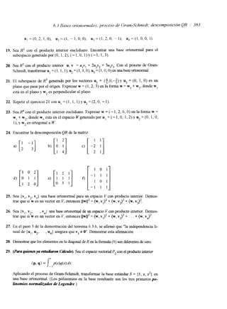 6.3 Bases ortonormales; proceso de Gram-Schmidt; descomposición QR / 383 
u,=(O,2,1,0), & = ( I , -1,O,O), u 3 - ( l , 2 , O , - l ) , u 4 = ( 1 , 0 , 0 , 1 ) 
19. Sea R3 con el producto interior euclidiano. Encontrar una base ortonormal para el 
subespaciogeneradopor(0, 1,2),(-1,0, l)y(-1, 1,3). 
20. Sea R3 con el producto interior u, v = ulv! + 2u2v2 + 3u3v3. Con el proceso de Gram- 
Schrmdt,transformarul=(1,1,1),~=(1,1,0),~=(1,0,O)enunabaseortonormal. 
21. El subespacio de R3 generado por los vectores u1 = (+,O,-+) y u2 = (O, 1, O) es un 
plano que pasa por el origen. Expresar w = (1,2, 3 ) en la forma w = w I + w2, donde w1 
está en el plano y w2 es perpendicular al plano. 
22. Repetir el ejercicio 21 con u1 = (1, 1, 1) y u2 = (2, O, - 1). 
23. Sea con el producto interior euclidiano. Expresar w = (- I , 2, 6, O) en la fonna w = 
wl+w,,dondewlestáenelespacioWgeneradoporul=(-1,O,1,2)yu2=(O,1,O, 
I), y w2 es ortogonal a W. 
24. Encontrar la descomposición QR de la matnz 
a) [: -:I 
1 0 2 
1 2 0 
1 2 1 
o 3 1 
O [ 
1 0 1 
-1 1 1 
1 0 1 
-1 1 1 
25. Sea {vI, v2, v3) una base ortonormal para un espacio V con producto interior. Demos-trar 
que si w es un vector en V, entonces llw112 = (w, v1)2 + (w, v2)2 + (w, v ~ ) ~ . 
26. Sea {vl, v2,. . . , vn} una base ortonormal de un espacio Vcon producto interior. Demos-trar 
que si w es un vector en Y, entonces llw112 = (w, vl)' + (w, vJ2 + . . . + (w, v ~ ) ~ . 
27. En el paso 3 de la demostración del teorema 6.3.6, se afirmó que "la independencia li-neal 
de {u1, u*,. . . , u,,} asegura que v3 # O". Demostrar esta afirmación. 
28. Demostrar que los elementos en la diagonal de R en la fórmula (9) son difaentes de cero. 
Aplicando el proceso de Gram-Schmidt, transformar la base estándar S = {I, x, 2) en 
una base ortonormal. (Los polinomios en la base resultante son los tres primeros po-linomios 
normalizados de Legendre.) 
 