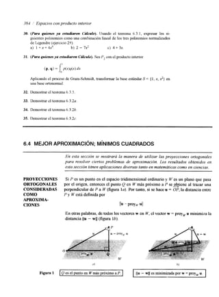 381 ' Espacios con producto interior 
30. (Para quienes ya estudiaron Crslculo). llsando el teorema 6.3.1, expresar los si-guientes 
polinomios como una combinación lineal de los tres polinomios normalizados 
de Legendre (ejercicio 29). 
a) I + x + 4x4. b) 2 - 7x2 c) 4 + 3x. 
31. (Para quienes ya estudiaron Crslculo). Sea P2 con el producto interior 
(P, 4) = J, P(X)Y(X) & c' 
Aplicando el proceso de Gram-Schmidt, transformar la base estándar S = { 1, x, 2) en 
una base ortonomal 
32. Demostrar el teorema 6.3.5 
33. Demostrar el teorema 6.3.2~ 
34. Demostrar el teorema 6.3.26. 
35. Demostrar el teorema 6.3.2~ 
6.4 MEJOR APROXIMACIóN; MíNIMOS CUADRADOS 
En esta sección se mostrara la manera de utilizar las proyecciones ortogonales 
para resolver ciertos problemas de aproximación. Los resultados obtenidos en 
esta sección titnen aplicaciones diversas tantoe n matemáticas como en ciencias. 
PROYECCIONES Si P es un punto en el espacio tridimensional ordinario y W es un plano que pasa 
ORTOGONALES por el origen, entonces el punto Q en W más próximo a P se ob-tiene al trazar una 
CONSIDERADAS perpendicular de P a W (figura la). Por tanto, si se hace u = UP, la &stancia entre 
COMO P y Westá definida por 
APROXIMA-CIONES 
l b - P'OY, UII 
En otras palabras, de todos los vectores w en W, el vector w = proy, u minimiza la 
distancia IIu - wll (figura lb). 
(It h) 
Figura 1 Q es el punto en N más próximo a P. 11u - wli es minimizada por w = proywu. 
 