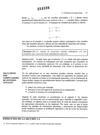 SOLUCIONES 
POR 
COMPUTADORA 
DE SISTEMAS 
LINEALES 
1.2 Eliminación gaussiana 1 41 
donde xk,, xk2, . . . , xkr son las variables principales y Z ( ) denota Sumas 
(posiblemente todas diferentes) que incluyen a las n - Y variables libres, comparar 
el sistema (3) con el sistema (2) . AI despejar las variables principales se obtiene 
x k , = -X( 1 
Xk2 = -G( 1 
Xk, = -C( ) 
Así como en el ejemplo 6, es posible asignar valores cualesquiera a las variables 
libres del miembro derecho y obtener así una infinidad de soluciones del sistema. 
En resumen, se tiene el siguiente teorema importante. 
Teorema 1.2.1. Un sistema de ecuaciones lineales homogéneo con más 
incógnitas que ecuaciones tiene infinidad de soluciones. 
OBSERVACI~N. Se debe notar que el teorema 1.2.1 es válido sólo para sistemas 
homogéneos. Un sistema no homogéneo con más incógnitas que ecuaciones no 
necesariamente es consistente (ejercicio 34); sin embargo, si el sistema es con-sistente, 
entonces tiene infinidad de soluciones. Este hecho se demostrará des-pués. 
En las aplicaciones no es raro encontrar grandes sistemas lineales que cs 
necesario resolver por computadora. Zasi todos los algoritmos de cómputo para 
resolver los sistemas se basan en la eliminación gaussiana o en la eliminación de 
Gauss-Jordan, aunque los procedimientos básicos son modificados a menudo para 
poder abordar cuestiones como 
reducir los errores por redondeo, 
disminuir el uso del espacio de memoria de la computadora, 
y resolver el sistema a la velocidad máxima. 
Algunas de estas cuestiones se considerarán en el capítulo 9. En cálculos 
manuales, las fracciones son un inconveniente que a menudo es imposible evitar. 
Sin embargo, en algunos casos sí se puede hacer al variar de manera conveniente 
las operaciones elementales en los renglones. Por tanto, una vez que el lector 
domine los métodos de eliminación gaussiana y eliminación de Gauss-Jordan 
puede modificar los pasos en problemas específicos a fin de evitar las fracciones 
(véase el ejercicio 18). 
EJERCICIOS DE LA SECCIÓN 1.2 
1. De las siguientes matrices 3 x 3, ¿cuáles están en forma escalonada reducida? 
 