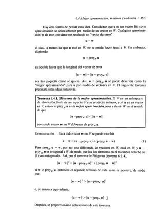 6.4 Mejor aproximación; mínimos cuadrados / 385 
Hay otra forma de pensar esta idea. Considerar que u es un vector fijo cuya 
aproximación se desea obtener por medio de un vector en W. Cualquier aproxima-ción 
w de este tipo dará por resultado un "vector de error" 
u - w 
el cual, a menos de que u esté en W, no se puede hacer igual a O. Sin embargo, 
eligiendo 
w =proyw u 
es posible hacer que la longtud del vector de error 
Ilu - wll = l b - ProY, UII 
sea tan pequeña como se quiera. Así, w = proy, u se puede describir como la 
''mejor aproximación" para u por medio de vectores en W. El siguiente teorema 
precisará estas ideas intuitivas. 
Teorema 6.4.1. (Teorema de la mejor aproximación). Si W es un subespacio 
de dimensión jnita de un espacio V con producto interior, y si u es un vector 
en V, entonces proy, u es la mejor aproximación para u desde W en el sentido 
de que 
Ilu -ProY, UII < 1111 - WII 
para todo vector w en W diferente de proy, u. 
Demostración. Para todo vector w en W se puede escribir 
u - w = (u -proyw u) + (proy, u - w) (1) 
Pero proyw u - w, por ser una diferencia de vectores en W, está en W, y u - 
proy, u es ortogonal a W, de modo que los dos términos en el miembro derecho de 
(1) son ortogonales. Así, por el teorema de Pitágoras (teorema 6.2.4), 
Ilu - wl12 = 11u -pray, u1I2 + Ilproy~u - w1I2 
si w f proyw u, entonces el segundo término de esta suma es positivo, de modo 
que 
o, de manera equivalente, 
11u - WII > 11u - pray, 4 1 o 
Después, se proporcionarán aplicaciones de este teorema. 
 