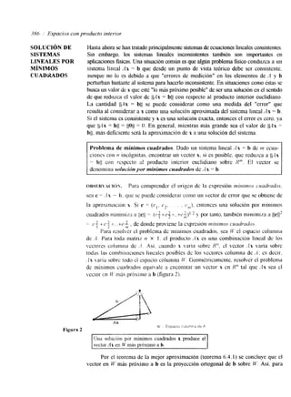 386 , Espacios con producto interior 
SOLUCIóN DE Hasta ahora se han tratado principalmente sistenlas de ecuciones lineales consistentes. 
SISTEMAS Sin embargo. los sistemas lineales inconsistentes también son importantes en 
LZNEALES POR aplicaciones fisicas. Una situación común es que algún problema fisico conduzca a un 
MÍNLMOS sistema 'lincal Ax = b que desde un punto de vista teórico debe ser consistente. 
CUADMDQS aunque no lo es debido a que "errores de medición" en los elementos de A y b 
perturban bastante al sisten~a parha acerlo inconsistente. En situaciones como éstas se 
brlsca un valor de x que esté "Io n h próximo posible" de ser una solución en el sentido 
de que redczca el valor de jbgx = bll con respecto al producto interior euclidiano. 
La cantidad Ib4x = bll se puede considerar como una medida del "error" que 
resulta al considerar a x como una solucibn aproximada del sistema lineal Ax = b. 
Si el sistema es consistente y x es una solución exacta, entonces el error es cero. ya 
que (PIX -= bjl 11011 = O. En general, mientras más grande sea el valor de 1c4x = 
bjl, mas deficiente será la aproximación de x a una solución del sistema. 
~ ~ ~~ ~ ~~~~~~~ 
Problema de mínimos cuadrados. Dado un sistema lineal Ax = b de m ecua-ciones 
con 17 incógnitas. encontrar un vcctor x. si es posible. que reduzca a 1C.l~ 
= $11 con rcspcct~ al producto interior euclidiano sobre I?'". El rector se 
denomina solucibn por mínimos cuadrudos de Ax = b. 
o f u m <  ~ . % < * H h ~P ara comprender el origcn dc la expresión t~inirnosc !mlrudos. 
sea e 7- ..I x - ir. que se puede considerar como un hector de error que se obtiene de 
la aprosinmcim x. Si e = ( e , . e2. . . c,,~)e,n tonces una soluciónp or minimos 
cu;i&ados rnminum a llell =- ( ~ f t e $ 1 por tanto, también minimia a 
)?I 
-:-c f + P t . . t e 2 . de donde proviene la cspresión r n i m m m cuadrdoa. 
t71 
Para resolver e1 problema de mínimos cuadrados, sea I f ' el espacio columI-ta 
de .A Para toda nlatri/: n X 1 . el producto -{X es una combinación lineal de los 
xzcctorcs crrlunrna dc ..! h i . cuando x ,aria sobre !?n. el vector .'Zx varía sobre 
todas las combinacroncs 1:nealcs posibles dc los 'cctorcs columna de ;1; es decir. 
. la .aria sobrc lodo cl cspacio columna il'. Geométricamente, resolver el problema 
dc mínimos cuadrados equivale a encontrar u11 vector S en R n tal que <.lx sea el 
Lector CPI i f . mis prbxiino a b (figm 2). 
Una solucicin por mínimos cuadrados x produce el 
m i s próximo a b. 
Por el teorema de la mejor aproximación (teorema 6.4.1) se concluye que el 
vector en W mis próximo a b es la proyección ortogonal de b sobre M.'. Así, para 
 