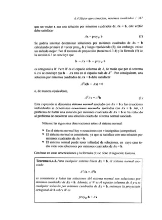 6.4 Mejor aproximación, mínimos cuadrados /’ 387 
que un vector x sea una solución por mínimos cuadrados de Ax = b, este vector 
debe satisfacer 
Ax = proy, b (2) 
Se podría intentar determinar soluciones por mínimos cuadrados de Ax = b 
calculando primero el vector proyw b y luego resolviendo (2); sin embargo, existe 
un método mejor: Por el teorema de proyección (teorema 6.3.4) y la fórmula (5) de 
la sección 6.3 se concluye que 
b -Ax= b -proywb 
es ortogonal a W. Pero W es el espacio columna de A, de modo que por el teorema 
6.2.6 se concluye que b - Ax está en el espacio nulo de A T . Por consiguiente, una 
solución por mínimos cuadrados de Ax = b debe satisfacer 
ATx(b - AX) = O 
o, de manera equivalente, 
ATAx = ATb (3) 
Esta expresión se denomina sistema normal asociado con Ax = b y las ecuaciones 
individuales se denominan ecuaciones normales asociadas con Ax = b. Así, el 
problema de hallar una solución por mínimos cuadrados de Ax = b se ha reducido 
al problema de encontrar una solución exacta del sistema normal asociado. 
Nótense las siguientes observaciones sobre el sistema normal: 
En el sistema normal hay n ecuaciones con n incógnitas (comprobar). 
El sistema normal es consistente, ya que se satisface con una solución por 
cuadrados de Ax = b. 
El sistema normal puede tener infinidad de soluciones, en cuyo caso to-mínimos 
das éstas son soluciones por mínimos cuadrados de Ax = b. 
Con base en estas observaciones y la fórmula (2) se tiene el siguiente teorema. 
Teorema 6.4.2. Para cualquier sistema lineal Ax = b, el sistema normal aso-ciado 
ATAx = ATb 
es consistenle y todas las soluciones del sistema normal son soluciones por 
mínimos cuadrados de Ax= b. Además, si W es el espacio columna de A y x es 
cualquier solución por mínimos cuadrados de Ax = b, entonces la pro-yección 
ortogonal de b sobre W es 
proy, b =Ax 
 