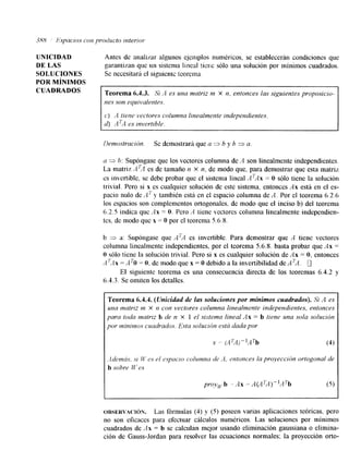 UNICIDAD 
DE LAS 
SOLUCIONES 
CUADRADOS 
POR M~NIMOS 
Antes de ardizar algunos ejemplos numéricos, se establecerán condiciones que 
garantizan que un sistema lineal tiene sólo una solución por mínimos cuadrados. 
Sc nccesitari el siguienic tcorema 
Teorema 6.4.3. S'¡ '4 es una matriz tt1 X n, entonces las siguientes proposicio-nes 
son equivalentf~s. 
c) A tiene vectores columna linealmente independientes 
d) ATA es invertible. 
llerrmsfracicin. Se demostrará que a 3 h y h 3 a. 
a 3 h: Supóngase que los vectores columna de A son linealmente independientes. 
La matriz A',I es de tamaño n x n, de modo que, para demostrar que esta matriz 
cs invertible, sc debe probar que el sistema lineal A'Ax = O sólo tiene la solución 
trivial. Pero si x es cualquier solución de este sistema, entonces Ax está en el es-pacio 
nulo de A7' y también está en el espacio columna de A. Por el teorema 6.2.6 
los espacios son complementos ortogonales. de modo que el inciso b) del teorenla 
6.2.5 indica que A x = O. Pero -4 tiene vectores columna linealmente independien-tes. 
de modo que x = O por el teorema 5.6.8. 
b 3 a: Supóngase que ATA es invertible. Para demostrar que A tiene vectores 
columna linealmente independientes, por el teorema 5.6.8. basta probar que Ax = 
O sólo tiene la solución trivial. Pero si x es cualquier solución de Ax = O, entonces 
A ?,I x = A TO = O. de modo que x = O debido a la invertibilidad de A 'A. 0 
El siguiente teorema es una consecuencia directa de los teoremas 6.4.2 y 
6.4.3. Se omiten los detalles. 
Teorema 6.4.1. (Unicidad de las soluciones por mínimos cuadrados). Si A es 
una matriz 111 X n con vectores columna linealmente independientes, entonces 
para toda tnatrrz b de n X 1 e l sistenm lineal A x = b frene una sola solucibn 
por lt1íniv1o.s cundrados. E.sta solucicin est6 dada por 
I 
ORSERVACI~N. Las fórmulas (4) y (5) poseen varias aplicaciones teóricas, pero 
no son eficaces para efectuar cálculos numéricos. Las soluciones por mínimos 
cuadrados de Ax = b se calculan mejor usando eliminación gaussiana o elimina-ción 
de Gauss-Jordan para resolver las ecuaciones normales: la proyección orto- 
 