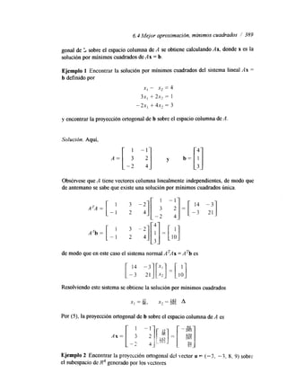 6.4 Mejor aproximación, mínimos cuadrados /' 389 
gonal de L sobre el espacio columna de A se obtiene calculando Ax, donde x es la 
solución por mínimos cuadrados de Ax = b. 
y encontrar la proyección ortogonal de b sobre el espacio columna de A 
Solución. Aquí, 
Obsérvese que A tiene vectores columna linealmente independientes, de modo que 
de antemano se sabe que existe una solución por mínimos cuadrados única. 
de modo que en este caso el sistema normal ATAx = A*b es 
Resolviendo este sistema se obtiene la solución por mínimos cuadrados 
Por ( 9 , la proyección ortogonal de b sobre el espacio columna de A es 
Ejemplo 2 Encontrar la proyección ortogonal del vector u .= ("3, "3, 8, 9) sobrc 
el subespacio de R4 generado por los vectores 
 