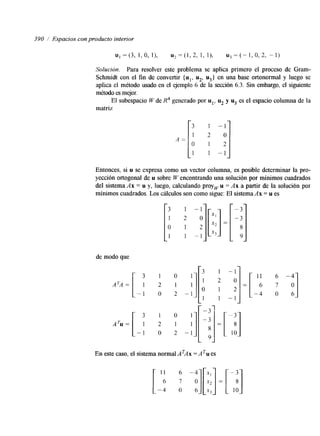 390 1 Espacios con producto interior 
Solucidn. Para resolver este problema se aplica primero el proceso de Gram- 
Schmidt con el fin de convertir { ul, u2, u3} en una base ortonormal y luego se 
aplica el método usado en el ejemplo 6 de la sección 6.3. Sin embargo, el siguiente 
método es mejor. 
El subespacio W de R4 generado por ul, u2 y u3 es el espacio columna de la 
matriz 
A = [ 3 
o 
1 
2 
- 1 -1 
Entonces, si u se expresa como un vector columna, es posible determinar la pro-yección 
ortogonal de u sobre W encontrando una solución por mínimos cuadrados 
del sistema Ax = u y, luego, calculando proy, u = Ax a partir de la solución por 
mínimos cuadrados. Los cálculos son como sigue: El sistema Ax = u es 
de modo que 
3 
ATA= 1 
[-1 
ATu = 
3 
1 
- 1 
3 
1 
O 
1 
1 0 
2 1 
O 2 
1 0 
2 1 
0 2 
1 
1 
" i 
I 
1 
- 1 
3 
1 
O 
1 
-3 
-3 
8 
9 
En este caso, el sistema normal ATAx = A es 
11 6 -4 
6 7 0 
-4 O 6 
-4 10 
 