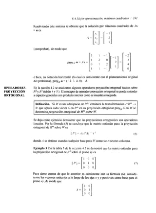 6.4 Mejor aproximacibn, mínimos cuadrados / 391 
Resolviendo este sistema se obtiene que la solución por mínimos cuadrados de Ax 
= u es 
(comprobarj, de modo que 
o bien, en notación horizontal (lo cual es consistente con el planteamiento original 
del problema), proy,u = (-2, 3, 4. O). A 
OPERADORES En la sección 4.2 se analizaron algunos operadores proyección ortogonal básicos sobre 
PROYECCIóN R2 y R3 (tablas 4 y 5 ). El concepto de operador proyección ortogonal se puede extender 
ORTOGONAL a espacios generales con producto interior como se muestra enseguida. 
Definición. Si W es un subespacio de Rm. entonces la transformación P:Rm + 
W que aplica cada vector x en Rm en su proyección ortogonal proy, x en W se 
denomina proyección ortogonal de Rm sobre W. 
Se deja como ejercicio demostrar que las proyecciones ortogonales son operadores 
lineales. Por la fórmula (5) se concluye que la matriz estándar para la proyección 
ortogonal de Rm sobre IV es 
[ P 1 = A(A 'A) ~ ' 4 ' (6) 
donde A se obtiene usando cualquier base para W como sus vectores columna 
Ejemplo 3 En la tabla 5 de la sección 4.2 se demostró que la matriz estándar para 
la proyección ortogonal de R3 sobre el plano xy es 
Para darse cuenta de que lo anterior es consistente con la fórmula (6), considé-rense 
los vectores unitarios a lo largo de los ejes x y y positivos como base para el 
plano xy, de modo que 
A = [i e] 
 