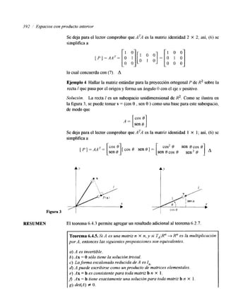 392 3 Espacios con producto interior 
[ P ] - A A T = [o: :]1[ I O o]=[: "1 0 1 0 o 0 0 
Se deja para el lector comprobar que ATA es la matriz identidad 2 x 2; así, (6) se 
simplifica a 
lo cual concuerda con (7). A 
Ejemplo 4 Hallar la matriz estándar para la proyección ortogonal P de R2 sobre la 
recta 1 que pasa por el origen y forma un ángulo 8 con el eje x positivo. 
Solución. La recta I es un subespacio unidimensional de R2. Como se ilustra en 
la figura 3, se puede tomar v = (cos 8 , sen 8 ) como una base para este subespacio, 
de modo que 
Se deja para el lector comprobar que ATA es la matriz identidad 1 x 1; así, (6) se 
simplifica a 
[ P I =AAT= [i:: :] e o [ cos e sen 6 1 cos2 sen COS = [ sen e cos e1 . 
6 sen2 8 
,7';p PIX) 
1L + 
Figura 3 
RESUMEN El teorema 6.4.3 permite agregar un resultado adicional al teorema 6.2.7. 
Teorema 6.4.5. Si A es una matriz n X n, y si TA:R" -+ R" es la multiplicación 
por A, entonces las siguientes proposiciones son equivalentes. 
a) A es invertible. 
b) Ax = O sólo tiene la solución trivial. 
c) La forma escalonada reducida de A es I,,, 
d) A puede escribirse como un producto de matrices elementales, 
e) Ax = b es consistente para toda matriz b n X 1, 
f,l AH = b tiene exactamente una solución para toda matriz b n X 1. 
g) det(A) f O. 
 